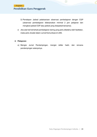 Buku Pegangan Pendampingan Individu. | 19
3) Penetapan Jadwal pelaksanaan observasi pembelajaran dengan CGP
(observasi pembelajaran dilaksanakan minimal 2 jam pelajaran dan
mengikuti jadwal CGP atau jadwal yang disepakati bersama).
d. Jika ada hal-hal terkait pembelajaran daring yang perlu diketahui oleh fasilitator,
maka perlu dicatat dalam Jurnal Komunikasi di LMS.
4. Pelaporan
a) Mengisi Jurnal Pendampingan, mengisi daftar hadir, dan rencana
pendampingan selanjutnya.
 
