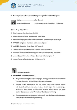 | Buku Pegangan Pendampingan Individu
20
D. Pendampingan 4: Evaluasi dan Pengembangan Proses Pembelajaran
Waktu : 4 x 45 menit
Waktu Pelaksanaan : Kurun waktu seminggu sebelum lokakarya 4
Bahan Yang Dibutuhkan:
1. Buku Pegangan Pendampingan Individu
2. Jurnal hasil pemantauan pembelajaran Daring CGP
3. Jurnal Pendampingan, daftar hadir, dan rencana pendampingan selanjutnya
4. RPP CGP yang akan digunakan dalam pembelajaran
5. Modul 2.3 : Coaching Untuk Supervisi Akademik
6. Lembar Catatan Percakapan Pra Observasi kelas (lampiran 4)
7. Instrumen Observasi Praktik Mengajar Calon Guru Penggerak (Lampiran 5)
8. Lembar Catatan Percakapan Pasca Observasi Kelas (lampiran 6)
9. Lembar Rencana Pengembangan Diri (lampiran 7)
Langkah-langkah:
1. Bagian Awal Pendampingan (20’)
b. Menjelaskan tentang fokus pendampingan, Pengajar Praktik memastikan CGP
memahami aktivitas pendampingan yang akan dilakukan.
c. Pengajar Praktik menanyakan apa saja proses yang sudah berjalan selama
satu bulan terakhir, menanyakan rencana tindak lanjut dari pendampingan
sebelumnya, serta hal-hal yang dianggap sebagai capaian selama satu bulan
terakhir (berdasarkan Jurnal Pemantauan Pembelajaran Daring)
d. Mengapresiasi dan mengucapkan terima kasih telah berbagi praktik baik yang
sudah dilakukan dari pembelajaran daring.
 