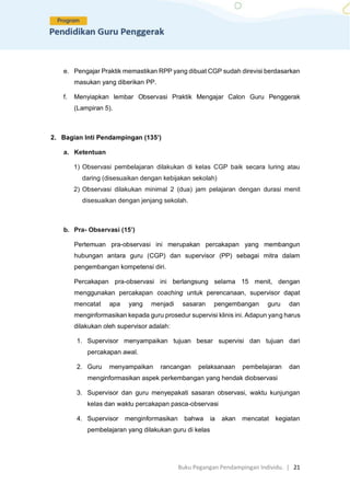Buku Pegangan Pendampingan Individu. | 21
e. Pengajar Praktik memastikan RPP yang dibuat CGP sudah direvisi berdasarkan
masukan yang diberikan PP.
f. Menyiapkan lembar Observasi Praktik Mengajar Calon Guru Penggerak
(Lampiran 5).
2. Bagian Inti Pendampingan (135’)
a. Ketentuan
1) Observasi pembelajaran dilakukan di kelas CGP baik secara luring atau
daring (disesuaikan dengan kebijakan sekolah)
2) Observasi dilakukan minimal 2 (dua) jam pelajaran dengan durasi menit
disesuaikan dengan jenjang sekolah.
b. Pra- Observasi (15’)
Pertemuan pra-observasi ini merupakan percakapan yang membangun
hubungan antara guru (CGP) dan supervisor (PP) sebagai mitra dalam
pengembangan kompetensi diri.
Percakapan pra-observasi ini berlangsung selama 15 menit, dengan
menggunakan percakapan coaching untuk perencanaan, supervisor dapat
mencatat apa yang menjadi sasaran pengembangan guru dan
menginformasikan kepada guru prosedur supervisi klinis ini. Adapun yang harus
dilakukan oleh supervisor adalah:
1. Supervisor menyampaikan tujuan besar supervisi dan tujuan dari
percakapan awal.
2. Guru menyampaikan rancangan pelaksanaan pembelajaran dan
menginformasikan aspek perkembangan yang hendak diobservasi
3. Supervisor dan guru menyepakati sasaran observasi, waktu kunjungan
kelas dan waktu percakapan pasca-observasi
4. Supervisor menginformasikan bahwa ia akan mencatat kegiatan
pembelajaran yang dilakukan guru di kelas
 