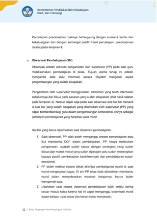 | Buku Pegangan Pendampingan Individu
22
Percakapan pra-observasi baiknya berlangsung dengan suasana santai dan
kekeluargaan dan dengan semangat positif. Hasil percakapan pra-observasi
dicatat pada lampiran 4.
c. Observasi Pembelajaran (90’)
Observasi adalah aktivitas pengamatan oleh supervisor (PP) pada saat guru
melaksanakan pembelajaran di kelas. Tujuan utama tahap ini adalah
mengambil data atau informasi secara obyektif mengenai aspek
pengembangan yang sudah disepakati.
Pengamatan oleh supervisor menggunakan instrumen yang telah ditentukan
sebelumnya dan fokus pada sasaran yang sudah disepakati (lihat hasil catatan
pada lampiran 4). Namun dapat saja pada saat observasi ada hal-hal menarik
di luar hal yang sudah disepakati yang ditemukan oleh supervisor (PP) yang
dapat bermanfaat bagi guru dalam pengembangan kompetensi dirinya sebagai
pemimpin pembelajaran yang berpihak pada murid.
Hal-hal yang harus diperhatikan saat observasi pembelajaran:
1) Saat observasi, PP tidak boleh menganggu proses pembelajaran atau
ikut membantu CGP dalam pembelajaran. PP hanya melakukan
pengamatan, apakah sudah sesuai dengan perangkat yang sudah
dibuat dan materi modul yang sudah dipelajari yaitu sudah menerapkan
budaya positif, pembelajaran berdiferensiasi dan pembelajaran sosial-
emosional.
2) PP boleh melihat secara dekat aktivitas pembelajaran murid di saat
murid mengerjakan tugas. Di sini PP tetap tidak dibolehkan membantu
murid dalam menyelesaikan masalah belajarnya, hanya boleh
mengamati saja.
3) Usahakan saat proses observasi pembelajaran tidak terlalu sering
keluar masuk kelas karena hal ini dapat menganggu kosentrasi murid
dalam belajar. (izin keluar jika benar-benar mendesak)
 