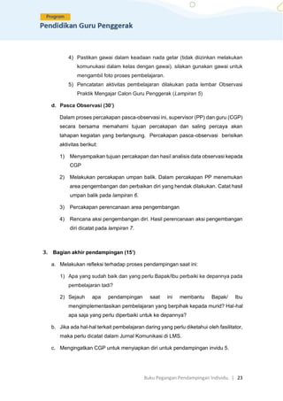 Buku Pegangan Pendampingan Individu. | 23
4) Pastikan gawai dalam keadaan nada getar (tidak diizinkan melakukan
komunukasi dalam kelas dengan gawai). silakan gunakan gawai untuk
mengambil foto proses pembelajaran.
5) Pencatatan aktivitas pembelajaran dilakukan pada lembar Observasi
Praktik Mengajar Calon Guru Penggerak (Lampiran 5)
d. Pasca Observasi (30’)
Dalam proses percakapan pasca-observasi ini, supervisor (PP) dan guru (CGP)
secara bersama memahami tujuan percakapan dan saling percaya akan
tahapan kegiatan yang berlangsung. Percakapan pasca-observasi berisikan
aktivitas berikut:
1) Menyampaikan tujuan percakapan dan hasil analisis data observasi kepada
CGP
2) Melakukan percakapan umpan balik. Dalam percakapan PP menemukan
area pengembangan dan perbaikan diri yang hendak dilakukan. Catat hasil
umpan balik pada lampiran 6.
3) Percakapan perencanaan area pengembangan
4) Rencana aksi pengembangan diri. Hasil perencanaan aksi pengembangan
diri dicatat pada lampiran 7.
3. Bagian akhir pendampingan (15’)
a. Melakukan refleksi terhadap proses pendampingan saat ini:
1) Apa yang sudah baik dan yang perlu Bapak/Ibu perbaiki ke depannya pada
pembelajaran tadi?
2) Sejauh apa pendampingan saat ini membantu Bapak/ Ibu
mengimplementasikan pembelajaran yang berpihak kepada murid? Hal-hal
apa saja yang perlu diperbaiki untuk ke depannya?
b. Jika ada hal-hal terkait pembelajaran daring yang perlu diketahui oleh fasilitator,
maka perlu dicatat dalam Jurnal Komunikasi di LMS.
c. Mengingatkan CGP untuk menyiapkan diri untuk pendampingan invidu 5.
 