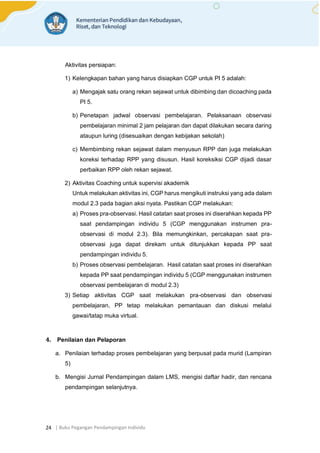 | Buku Pegangan Pendampingan Individu
24
Aktivitas persiapan:
1) Kelengkapan bahan yang harus disiapkan CGP untuk PI 5 adalah:
a) Mengajak satu orang rekan sejawat untuk dibimbing dan dicoaching pada
PI 5.
b) Penetapan jadwal observasi pembelajaran. Pelaksanaan observasi
pembelajaran minimal 2 jam pelajaran dan dapat dilakukan secara daring
ataupun luring (disesuaikan dengan kebijakan sekolah)
c) Membimbing rekan sejawat dalam menyusun RPP dan juga melakukan
koreksi terhadap RPP yang disusun. Hasil koreksiksi CGP dijadi dasar
perbaikan RPP oleh rekan sejawat.
2) Aktivitas Coaching untuk supervisi akademik
Untuk melakukan aktivitas ini, CGP harus mengikuti instruksi yang ada dalam
modul 2.3 pada bagian aksi nyata. Pastikan CGP melakukan:
a) Proses pra-observasi. Hasil catatan saat proses ini diserahkan kepada PP
saat pendampingan individu 5 (CGP menggunakan instrumen pra-
observasi di modul 2.3). Bila memungkinkan, percakapan saat pra-
observasi juga dapat direkam untuk ditunjukkan kepada PP saat
pendampingan individu 5.
b) Proses observasi pembelajaran. Hasil catatan saat proses ini diserahkan
kepada PP saat pendampingan individu 5 (CGP menggunakan instrumen
observasi pembelajaran di modul 2.3)
3) Setiap aktivitas CGP saat melakukan pra-observasi dan observasi
pembelajaran, PP tetap melakukan pemantauan dan diskusi melalui
gawai/tatap muka virtual.
4. Penilaian dan Pelaporan
a. Penilaian terhadap proses pembelajaran yang berpusat pada murid (Lampiran
5)
b. Mengisi Jurnal Pendampingan dalam LMS, mengisi daftar hadir, dan rencana
pendampingan selanjutnya.
 