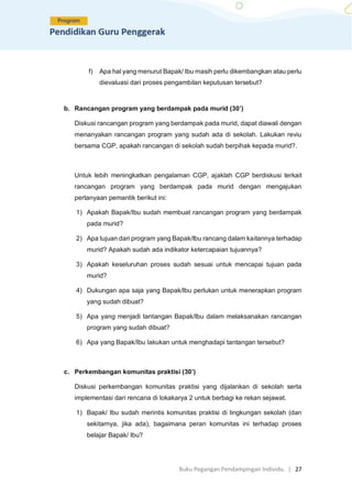 Buku Pegangan Pendampingan Individu. | 27
f) Apa hal yang menurut Bapak/ Ibu masih perlu dikembangkan atau perlu
dievaluasi dari proses pengambilan keputusan tersebut?
b. Rancangan program yang berdampak pada murid (30’)
Diskusi rancangan program yang berdampak pada murid, dapat diawali dengan
menanyakan rancangan program yang sudah ada di sekolah. Lakukan reviu
bersama CGP, apakah rancangan di sekolah sudah berpihak kepada murid?.
Untuk lebih meningkatkan pengalaman CGP, ajaklah CGP berdiskusi terkait
rancangan program yang berdampak pada murid dengan mengajukan
pertanyaan pemantik berikut ini:
1) Apakah Bapak/Ibu sudah membuat rancangan program yang berdampak
pada murid?
2) Apa tujuan dari program yang Bapak/Ibu rancang dalam kaitannya terhadap
murid? Apakah sudah ada indikator ketercapaian tujuannya?
3) Apakah keseluruhan proses sudah sesuai untuk mencapai tujuan pada
murid?
4) Dukungan apa saja yang Bapak/Ibu perlukan untuk menerapkan program
yang sudah dibuat?
5) Apa yang menjadi tantangan Bapak/Ibu dalam melaksanakan rancangan
program yang sudah dibuat?
6) Apa yang Bapak/Ibu lakukan untuk menghadapi tantangan tersebut?
c. Perkembangan komunitas praktisi (30’)
Diskusi perkembangan komunitas praktisi yang dijalankan di sekolah serta
implementasi dari rencana di lokakarya 2 untuk berbagi ke rekan sejawat.
1) Bapak/ Ibu sudah merintis komunitas praktisi di lingkungan sekolah (dan
sekitarnya, jika ada), bagaimana peran komunitas ini terhadap proses
belajar Bapak/ Ibu?
 
