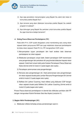 | Buku Pegangan Pendampingan Individu
28
2) Apa saja perubahan menyenangkan yang Bapak/ Ibu alami dari rekan di
komunitas praktisi Bapak/ Ibu?
3) Apa rencana yang akan dilakukan komunitas praktisi Bapak/ Ibu setelah
program ini selesai?
4) Apa dukungan yang Bapak/ Ibu perlukan untuk komunitas praktisi Bapak/
Ibu agar bisa terus belajar bersama?
d. Dialog Pasca-Observasi Pembelajaran (70’)
Pada akhir PI 4, CGP sudah ditugaskan untuk membimbing satu orang rekan
sejawat dalam penyusunan RPP dan juga melakukan observasi pembelajaran
ke kelas rekan sejawat. Pada PI 5 ini, PP mengarahkan CGP untuk:
1) Menyampaikan tujuan percakapan dan hasil analisis data observasi
pembelajaran ke rekan sejawat.
2) Melakukan percakapan umpan balik. Dalam percakapan CGP menemukan
area pengembangan dan perbaikan diri yang hendak dilakukan kepada rekan
sejawat. Catat hasil umpan balik pada Catatan Percakapan Pasca Observasi
Kelas (format ambil di modul 2.3 pada bagian aksi nyata) .
3) Percakapan perencanaan area pengembangan
4) Rencana aksi pengembangan diri. Hasil perencanaan aksi pengembangan
diri rekan sejawat dicatat pada Lembar Rencana Pengembangan Diri (format
ambil di modul 2.3 pada bagian aksi nyata).
5) Refleksi Diri Latihan Coaching. Hasil refleksi yang dilakukan CGP dengan
rekan sejawat dicatat pada Refleksi Diri Latihan Coaching (format ambil di
modul 2.3 pada bagian aksi nyata).
Proses Pasca-observasi pembelajaran ini diamati dan dilakukan penilaian oleh PP
dengan mengunakan Rubrik Penilaian Sesi Aksi Nyata (Lampiran 8 )
3. Bagian Akhir Pendampingan (10’)
a. Melakukan refleksi terhadap proses pendampingan saat ini:
 