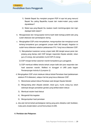 Buku Pegangan Pendampingan Individu. | 29
1) Setelah Bapak/ Ibu menjalani program PGP ini apa hal yang menurut
Bapak/ Ibu paling Bapak/Ibu kuasai dari materi-materi yang sudah
dipraktikkan?
2) Materi apa yang Bapak/ Ibu rasakan masih membingungkan dan ingin
dipelajari lebih dalam?
b. Mengapresiasi dan mengucapkan terima kasih telah berbagi praktik baik yang
sudah dilakukan dari pembelajaran daring.
c. Mengingatkan CGP untuk menyebarkan, mengumpulkan dan menginput survei
tentang kompetensi guru penggerak (umpan balik 360 derajat). Kegiatan ini
sudah harus dilakukan sebelum pelaksanaan PI 6. Yang harus dilakukan CGP:
1) Menyebarkan kuesioner survey umpan balik 360 derajat sesuai peran dan
jenjang yang diampu oleh CGP dengan responden Kepala sekolah, rekan
guru (5 orang), dan perwakilan murid CGP (5 orang)
2) CGP mengisi lembar asesmen mandiri kompetensi guru penggerak.
3) CGP membuat refleksi tertulis terkait umpan balik dari para responden dan
hasil asesmen mandiri. Refleksi ini diunggah di LMS pada bagian
Pendampingan Individu 6 (Lampiran 2).
d. Mengingatkan CGP untuk melakuan diskusi terkait Pemetaan Aset (pelaksanaan
sebelum PI 6 dilakukan), adapun hal-hal yang harus dilakukan CGP:
1) Menentukan jadwal diskusi Pemetaan aset dengan Kepala Sekolah
2) Mengundang aktor (Kepala sekolah, rekan guru, murid, orang tua, tokoh
setempat dengan perwakilan gender) yang terlibat dalam diskusi
3) Membuat notulen hasil diskusi
4) Mengambil foto kegiatan
5) Mengumpulkan hasil pemetaan
e. Jika ada hal-hal terkait pembelajaran daring yang perlu diketahui oleh fasilitator,
maka perlu dicatat dalam Jurnal Komunikasi di LMS.
4. Penilaian dan Pelaporan
 