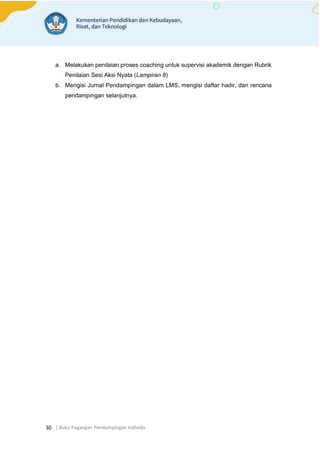 | Buku Pegangan Pendampingan Individu
30
a. Melakukan penilaian proses coaching untuk supervisi akademik dengan Rubrik
Penilaian Sesi Aksi Nyata (Lampiran 8)
b. Mengisi Jurnal Pendampingan dalam LMS, mengisi daftar hadir, dan rencana
pendampingan selanjutnya.
 