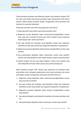 Buku Pegangan Pendampingan Individu. | 33
Proses penilaian pemetaan aset dilakukan dengan cara berdiskusi dengan CGP
dan aktor yang terlibat saat proses pemetaan asset. Berdasarkan hasil diskusi
tersebut, silakan lakukan penilaian dengan menggunakan rubrik pemetaan aset
(lampiran 9) yang telah disediakan.
Pertanyaan pemantik untuk CGP yang digunakan saat diskusi:
1) Siapa saja aktor yang terlibat saat proses pemetaan aset?
2) Bagaimana proses Bapak/Ibu dalam menemukan/mengidentifikasi sumber
daya yang ada di sekolah bersama para aktor? Apakah proses kolaborasi
terjadi dengan baik selama pemetaan?
3) Apa saja kendala dan tantangan yang Bapak/Ibu hadapi saat melakukan
identifikasi sumber daya sekolah dan bagaimana Bapak/Ibu mengatasinya?
4) Bagaimana perasaan Bapak/Ibu ketika berhasil mengidentifikasi sumber daya
sekolah?
5) Apa pertimbangan Bapak/Ibu dalam menentukan sumber daya sekolah?
Apakah aset yang dipetakan sudah sejalan dengan program yang dirancang?
6) Apakah terdapat hal lain yang dapat dijadikan sumber daya sekolah yang
belum Bapak/Ibu temukan dalam proses yang sudah berlangsung?
Selain berdiskusi dengan CGP, lakukan juga wawancara ke perwakilan aktor
yang terlibat untuk mengecek kesepahaman akan tujuan pemetaan dan proses
yang terjadi, dengan menggunakan pertanyaan pemantik berikut ini:
1) Bagaimana proses Bapak/Ibu dalam menemukan/mengidentifikasi sumber
daya yang ada di sekolah?
2) Apa saja kendala dan tantangan yang Bapak/Ibu hadapi saat melakukan
identifikasi sumber daya sekolah dan bagaimana Bapak/Ibu mengatasinya?
3) Bagaimana perasaan Bapak/Ibu ketika berhasil mengidentifikasi sumber
daya sekolah?
4) Apa saja pembelajaran yang Bapak/Ibu dapatkan dari proses pemetaan aset
ini?
5) Apa pertimbangan Bapak/Ibu dalam menentukan sumber daya sekolah?
 