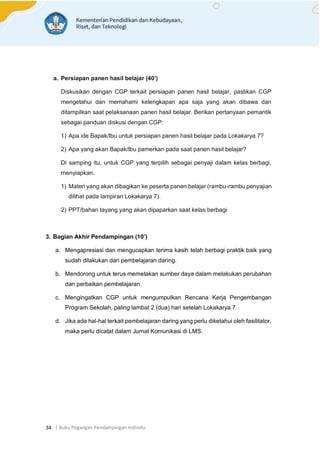 | Buku Pegangan Pendampingan Individu
34
a. Persiapan panen hasil belajar (40’)
Diskusikan dengan CGP terkait persiapan panen hasil belajar, pastikan CGP
mengetahui dan memahami kelengkapan apa saja yang akan dibawa dan
ditampilkan saat pelaksanaan panen hasil belajar. Berikan pertanyaan pemantik
sebagai panduan diskusi dengan CGP:
1) Apa ide Bapak/Ibu untuk persiapan panen hasil belajar pada Lokakarya 7?
2) Apa yang akan Bapak/Ibu pamerkan pada saat panen hasil belajar?
Di samping itu, untuk CGP yang terpilih sebagai penyaji dalam kelas berbagi,
menyiapkan:
1) Materi yang akan dibagikan ke peserta panen belajar (rambu-rambu penyajian
dilihat pada lampiran Lokakarya 7).
2) PPT/bahan tayang yang akan dipaparkan saat kelas berbagi
3. Bagian Akhir Pendampingan (10’)
a. Mengapresiasi dan mengucapkan terima kasih telah berbagi praktik baik yang
sudah dilakukan dari pembelajaran daring.
b. Mendorong untuk terus memetakan sumber daya dalam melakukan perubahan
dan perbaikan pembelajaran.
c. Mengingatkan CGP untuk mengumpulkan Rencana Kerja Pengembangan
Program Sekolah, paling lambat 2 (dua) hari setelah Lokakarya 7
d. Jika ada hal-hal terkait pembelajaran daring yang perlu diketahui oleh fasilitator,
maka perlu dicatat dalam Jurnal Komunikasi di LMS.
 