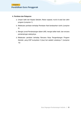 Buku Pegangan Pendampingan Individu. | 35
4. Penilaian dan Pelaporan
a. Umpan balik dari Kepala Sekolah, Rekan sejawat, murid di awal dan akhir
program (Lampiran 1)
b. Melakukan penilaian terhadap Pemetaan Aset berdasarkan rubrik (Lampiran
9)
c. Mengisi Jurnal Pendampingan dalam LMS, mengisi daftar hadir, dan rencana
pendampingan selanjutnya.
d. Melakukan penilaian terhadap Rencana Kerja Pengembangan Program
Sekolah, yang CGP kumpulkan 2 (dua) hari setelah Lokakarya 7 (Lampiran
10)
 