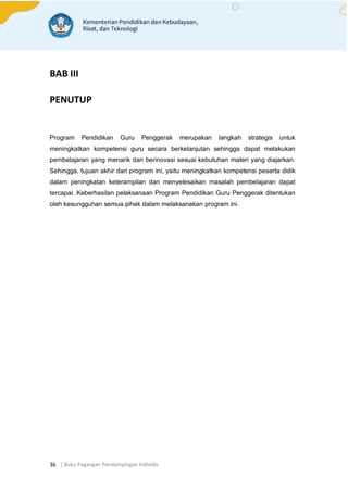 | Buku Pegangan Pendampingan Individu
36
BAB III
PENUTUP
Program Pendidikan Guru Penggerak merupakan langkah strategis untuk
meningkatkan kompetensi guru secara berkelanjutan sehingga dapat melakukan
pembelajaran yang menarik dan berinovasi sesuai kebutuhan materi yang diajarkan.
Sehingga, tujuan akhir dari program ini, yaitu meningkatkan kompetensi peserta didik
dalam peningkatan keterampilan dan menyelesaikan masalah pembelajaran dapat
tercapai. Keberhasilan pelaksanaan Program Pendidikan Guru Penggerak ditentukan
oleh kesungguhan semua pihak dalam melaksanakan program ini.
 