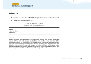 Buku Pegangan Pendampingan Individu | 37
LAMPIRAN
1) Lampiran 1: Lembar Umpan Balik 360 Derajat untuk Kompetensi Guru Penggerak
A. Lembar untuk asesmen mandiri CGP
LEMBAR ASESMEN MANDIRI
KOMPETENSI GURU PENGGERAK
NAMA :
ASAL SEKOLAH :
TANGGAL :
Instruksi :
Berikut ini adalah daftar kompetensi Guru Penggerak. Silakan Anda lakukan pengecekan
mandiri terhadap diri Anda secara objektif. Tidak ada jawaban benar dan salah dalam
pengecekan mandiri ini. Pengecekan ini bertujuan untuk memberikan gambaran tentang
kemajuan pencapaian Anda dalam mengikuti Program Pendidikan Guru Penggerak dan tidak
ditujukan untuk penilaian kinerja Anda ataupun penentuan kelulusan. Mohon jawab sesuai
kondisi yang sebenarnya dengan cara memberikan tanda silang (X) pada kolom angka yang
paling menggambarkan diri Anda. Penilaian mandiri menggunakan skala 1-4.
 