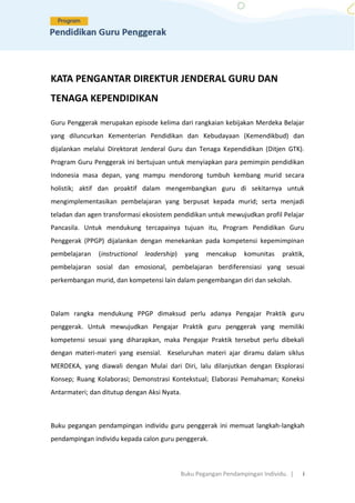 Buku Pegangan Pendampingan Individu. | i
KATA PENGANTAR DIREKTUR JENDERAL GURU DAN
TENAGA KEPENDIDIKAN
Guru Penggerak merupakan episode kelima dari rangkaian kebijakan Merdeka Belajar
yang diluncurkan Kementerian Pendidikan dan Kebudayaan (Kemendikbud) dan
dijalankan melalui Direktorat Jenderal Guru dan Tenaga Kependidikan (Ditjen GTK).
Program Guru Penggerak ini bertujuan untuk menyiapkan para pemimpin pendidikan
Indonesia masa depan, yang mampu mendorong tumbuh kembang murid secara
holistik; aktif dan proaktif dalam mengembangkan guru di sekitarnya untuk
mengimplementasikan pembelajaran yang berpusat kepada murid; serta menjadi
teladan dan agen transformasi ekosistem pendidikan untuk mewujudkan profil Pelajar
Pancasila. Untuk mendukung tercapainya tujuan itu, Program Pendidikan Guru
Penggerak (PPGP) dijalankan dengan menekankan pada kompetensi kepemimpinan
pembelajaran (instructional leadership) yang mencakup komunitas praktik,
pembelajaran sosial dan emosional, pembelajaran berdiferensiasi yang sesuai
perkembangan murid, dan kompetensi lain dalam pengembangan diri dan sekolah.
Dalam rangka mendukung PPGP dimaksud perlu adanya Pengajar Praktik guru
penggerak. Untuk mewujudkan Pengajar Praktik guru penggerak yang memiliki
kompetensi sesuai yang diharapkan, maka Pengajar Praktik tersebut perlu dibekali
dengan materi-materi yang esensial. Keseluruhan materi ajar diramu dalam siklus
MERDEKA, yang diawali dengan Mulai dari Diri, lalu dilanjutkan dengan Eksplorasi
Konsep; Ruang Kolaborasi; Demonstrasi Kontekstual; Elaborasi Pemahaman; Koneksi
Antarmateri; dan ditutup dengan Aksi Nyata.
Buku pegangan pendampingan individu guru penggerak ini memuat langkah-langkah
pendampingan individu kepada calon guru penggerak.
 