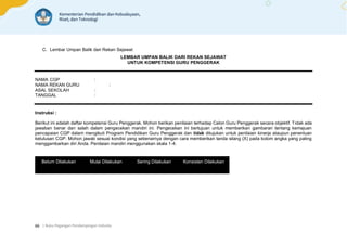 | Buku Pegangan Pendampingan Individu
66
C. Lembar Umpan Balik dari Rekan Sejawat
LEMBAR UMPAN BALIK DARI REKAN SEJAWAT
UNTUK KOMPETENSI GURU PENGGERAK
NAMA CGP :
NAMA REKAN GURU :
ASAL SEKOLAH :
TANGGAL :
Instruksi :
Berikut ini adalah daftar kompetensi Guru Penggerak. Mohon berikan penilaian terhadap Calon Guru Penggerak secara objektif. Tidak ada
jawaban benar dan salah dalam pengecekan mandiri ini. Pengecekan ini bertujuan untuk memberikan gambaran tentang kemajuan
pencapaian CGP dalam mengikuti Program Pendidikan Guru Penggerak dan tidak ditujukan untuk penilaian kinerja ataupun penentuan
kelulusan CGP. Mohon jawab sesuai kondisi yang sebenarnya dengan cara memberikan tanda silang (X) pada kolom angka yang paling
menggambarkan diri Anda. Penilaian mandiri menggunakan skala 1-4.
Belum Dilakukan Mulai Dilakukan Sering Dilakukan Konsisten Dilakukan
 