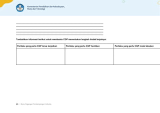 | Buku Pegangan Pendampingan Individu
80
___________________________________________________________________________
___________________________________________________________________________
___________________________________________________________________________
___________________________________________________________________________
___________________________________________________________________________
Tambahkan informasi berikut untuk membantu CGP menentukan langkah tindak lanjutnya:
Perilaku yang perlu CGP terus lanjutkan Perilaku yang perlu CGP hentikan Perilaku yang perlu CGP mulai lakukan
 
