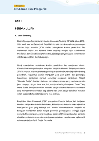 Buku Pegangan Pendampingan Individu | 1
BAB I
PENDAHULUAN
A. Latar Belakang
Dalam Rencana Pembangunan Jangka Menengah Nasional (RPJMN) tahun 2019-
2024 salah satu visi Pemerintah Republik Indonesia berfokus pada pengembangan
Sumber Daya Manusia (SDM) melalui peningkatan kualitas pendidikan dan
manajemen talenta. Visi tersebut terkait langsung dengan tugas Kementerian
Pendidikan dan Kebudayaan (Kemendikbud) sebagai penyelenggara pemerintahan
di bidang pendidikan dan kebudayaan.
Untuk mewujudkan peningkatan kualitas pendidikan dan manajemen talenta,
Kemendikbud mengembangkan rangkaian kebijakan Merdeka Belajar pada tahun
2019. Kebijakan ini dicetuskan sebagai langkah awal melakukan lompatan di bidang
pendidikan. Tujuannya adalah mengubah pola pikir publik dan pemangku
kepentingan pendidikan menjadi komunitas penggerak pendidikan. Filosofi
“Merdeka Belajar” disarikan dari asas penciptaan manusia yang merdeka memilih
jalan hidupnya dengan bekal akal, hati, dan jasad sebagai anugerah Tuhan Yang
Maha Kuasa. Dengan demikian, merdeka belajar dimaknai kemerdekaan belajar
yang memberikan kesempatan bagi peserta didik untuk belajar senyaman mungkin
dalam suasana bahagia tanpa adanya rasa tertekan.
Pendidikan Guru Penggerak (PGP) merupakan Episode Kelima dari Kebijakan
Merdeka Belajar Kementerian Pendidikan, Kebudayaan, Riset dan Teknologi untuk
mewujudkan guru yang berdaya dan mampu memberdayakan. Program ini
bertujuan memberikan bekal menjadi pemimpin pembelajaran sehingga dapat
menumbuhkembangkan potensi murid dan secara aktif mengembangkan pendidik
di sekitarnya dalam mengimplementasikan pembelajaran yang berpusat pada murid
untuk mewujudkan Profil Pelajar Pancasila.
 
