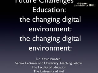 Future Challenges for
Education:
the changing digital
environment:
the changing digital
environment:
Dr. Kevin Burden:
Senior Lecturer and University Teaching Fellow:
The Faculty of Education
The University of Hull

 