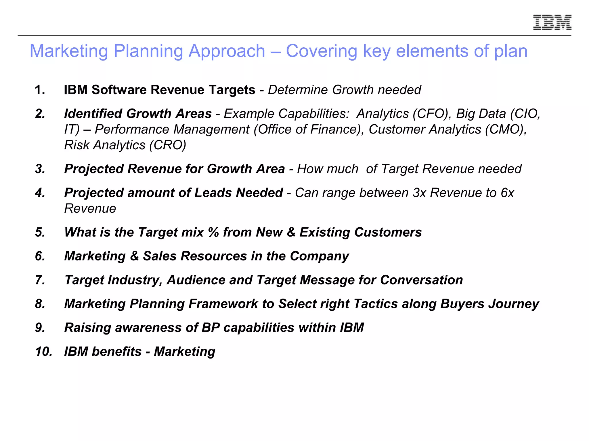 Marketing Planning Approach – Covering key elements of plan
1. IBM Software Revenue Targets - Determine Growth needed
2. Identified Growth Areas - Example Capabilities: Analytics (CFO), Big Data (CIO,
IT) – Performance Management (Office of Finance), Customer Analytics (CMO),
Risk Analytics (CRO)
3. Projected Revenue for Growth Area - How much of Target Revenue needed
4. Projected amount of Leads Needed - Can range between 3x Revenue to 6x
Revenue
5. What is the Target mix % from New & Existing Customers
6. Marketing & Sales Resources in the Company
7. Target Industry, Audience and Target Message for Conversation
8. Marketing Planning Framework to Select right Tactics along Buyers Journey
9. Raising awareness of BP capabilities within IBM
10. IBM benefits - Marketing
 