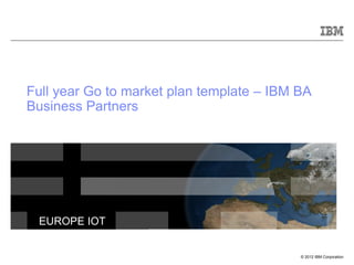 © 2012 IBM Corporation
EUROPE IOT
Full year Go to market plan template – IBM BA
Business Partners
 