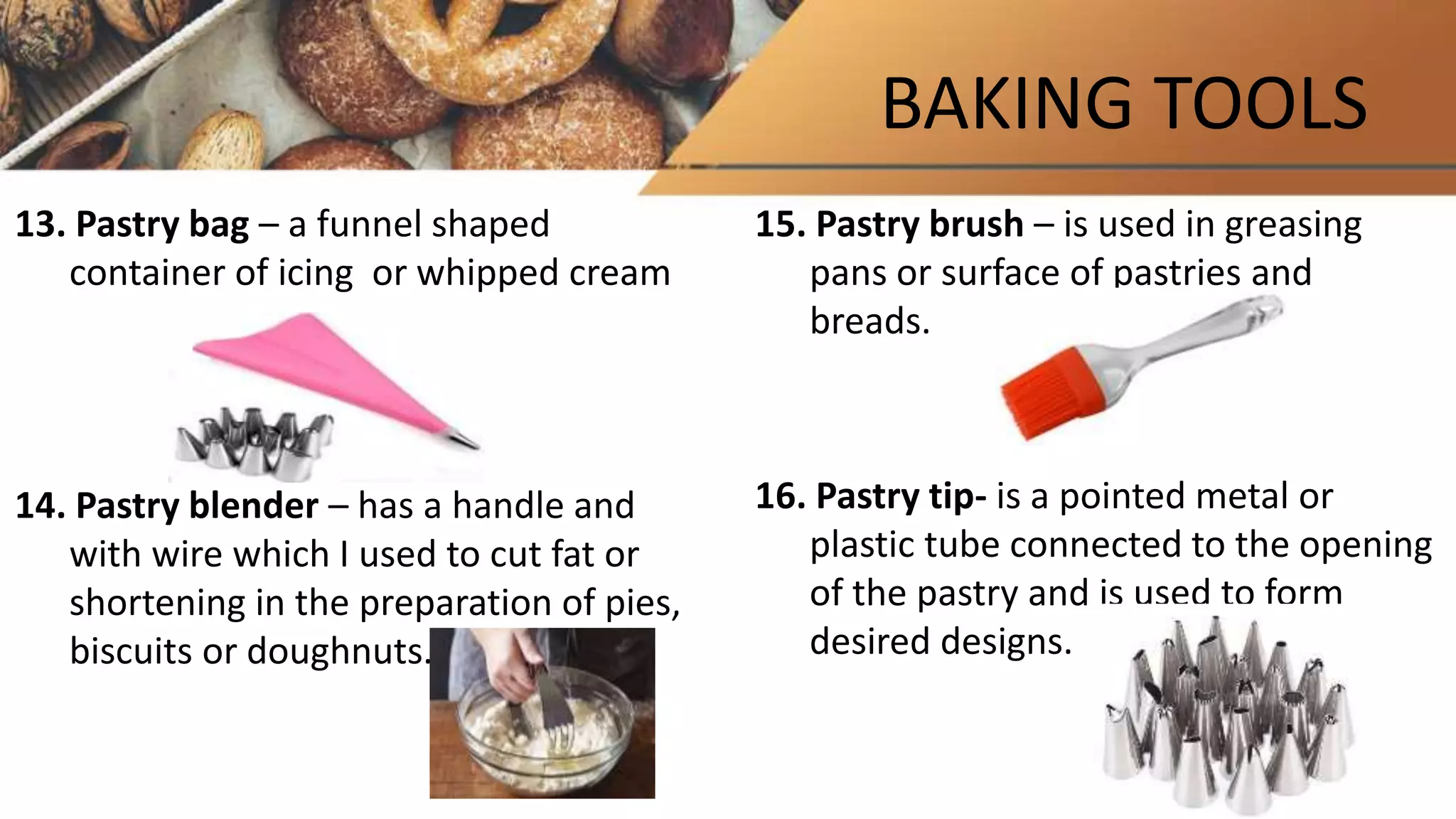 BAKING TOOLS
13. Pastry bag – a funnel shaped
container of icing or whipped cream
14. Pastry blender – has a handle and
with wire which I used to cut fat or
shortening in the preparation of pies,
biscuits or doughnuts.
15. Pastry brush – is used in greasing
pans or surface of pastries and
breads.
16. Pastry tip- is a pointed metal or
plastic tube connected to the opening
of the pastry and is used to form
desired designs.
 