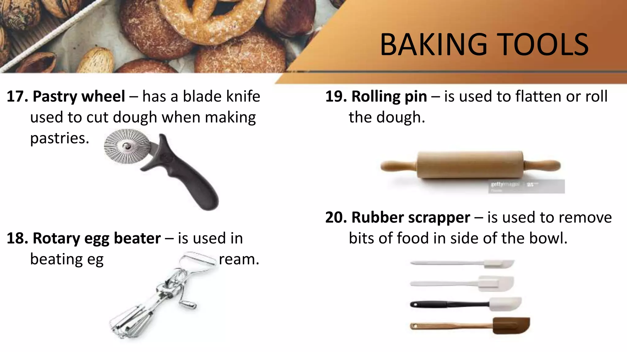 BAKING TOOLS
17. Pastry wheel – has a blade knife
used to cut dough when making
pastries.
18. Rotary egg beater – is used in
beating eggs or whipping cream.
19. Rolling pin – is used to flatten or roll
the dough.
20. Rubber scrapper – is used to remove
bits of food in side of the bowl.
 