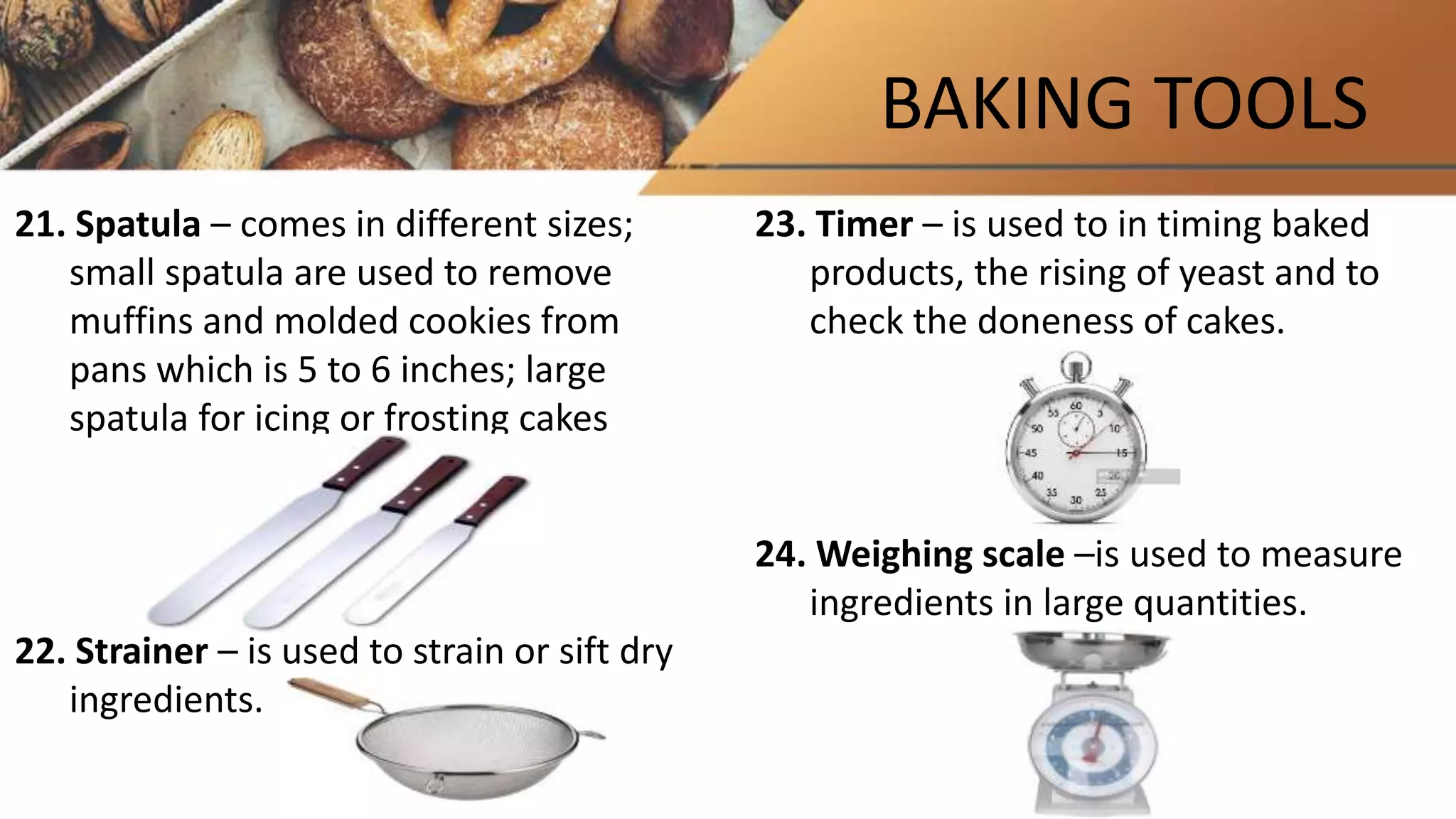 BAKING TOOLS
21. Spatula – comes in different sizes;
small spatula are used to remove
muffins and molded cookies from
pans which is 5 to 6 inches; large
spatula for icing or frosting cakes
22. Strainer – is used to strain or sift dry
ingredients.
23. Timer – is used to in timing baked
products, the rising of yeast and to
check the doneness of cakes.
24. Weighing scale –is used to measure
ingredients in large quantities.
 