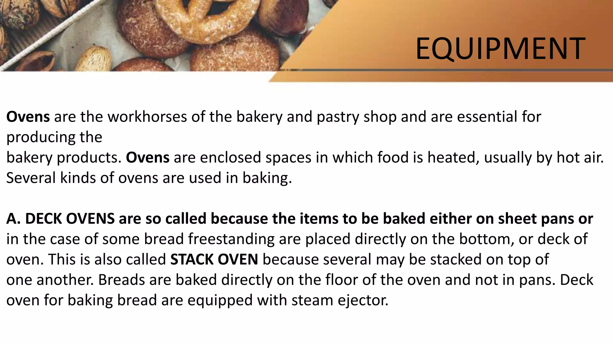 EQUIPMENT
Ovens are the workhorses of the bakery and pastry shop and are essential for
producing the
bakery products. Ovens are enclosed spaces in which food is heated, usually by hot air.
Several kinds of ovens are used in baking.
A. DECK OVENS are so called because the items to be baked either on sheet pans or
in the case of some bread freestanding are placed directly on the bottom, or deck of
oven. This is also called STACK OVEN because several may be stacked on top of
one another. Breads are baked directly on the floor of the oven and not in pans. Deck
oven for baking bread are equipped with steam ejector.
 