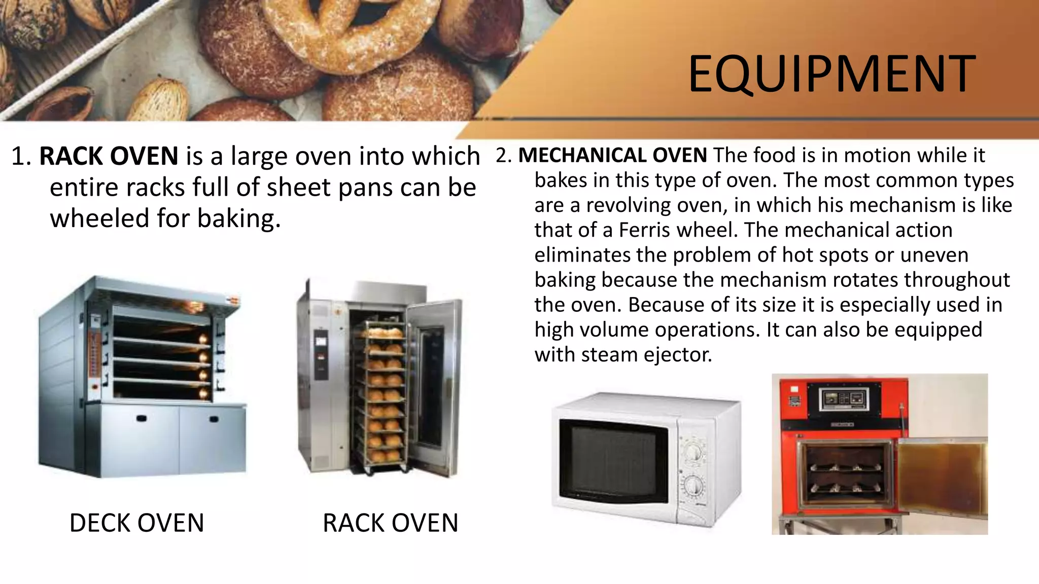 EQUIPMENT
1. RACK OVEN is a large oven into which
entire racks full of sheet pans can be
wheeled for baking.
DECK OVEN RACK OVEN
2. MECHANICAL OVEN The food is in motion while it
bakes in this type of oven. The most common types
are a revolving oven, in which his mechanism is like
that of a Ferris wheel. The mechanical action
eliminates the problem of hot spots or uneven
baking because the mechanism rotates throughout
the oven. Because of its size it is especially used in
high volume operations. It can also be equipped
with steam ejector.
 