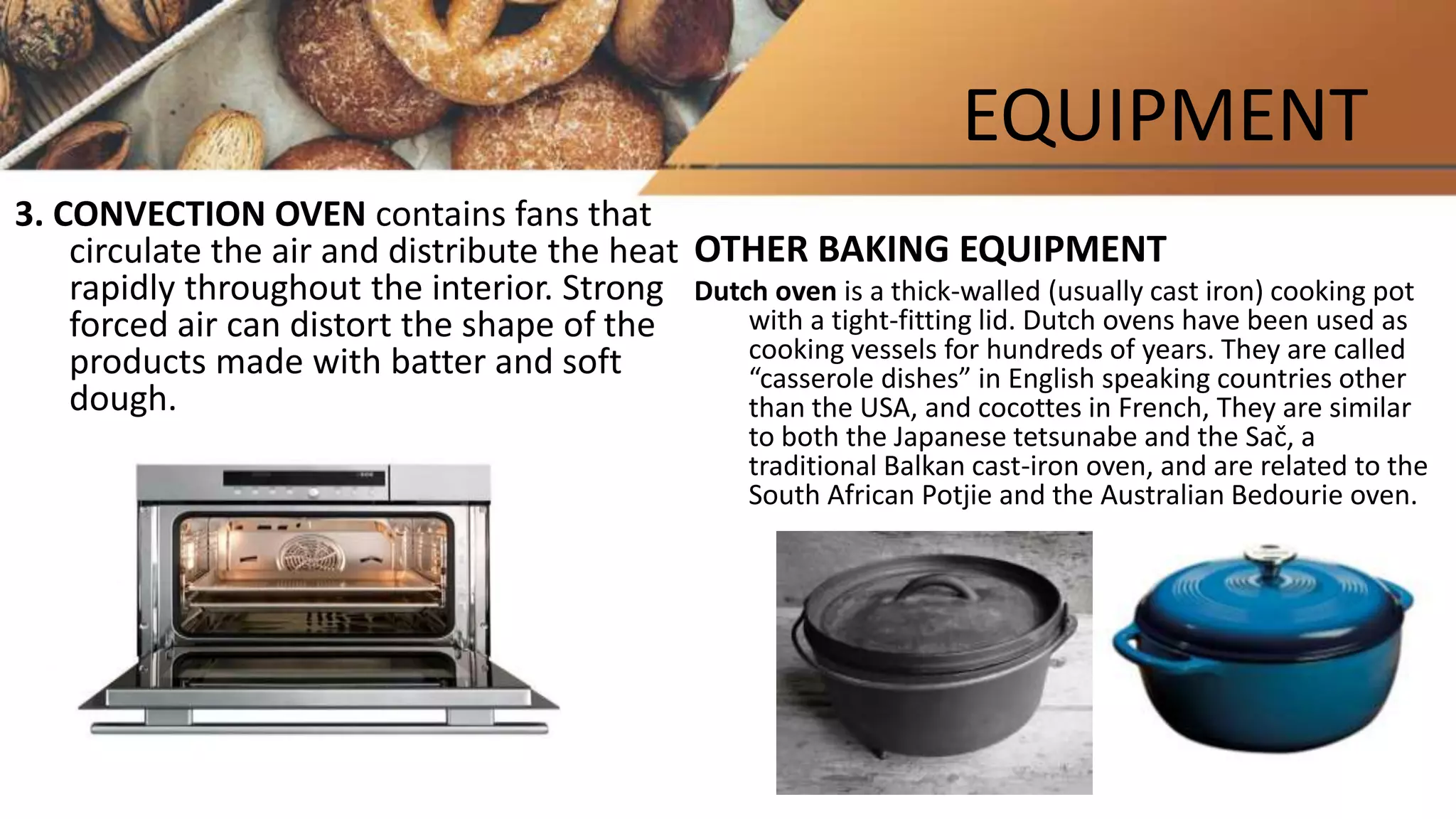 EQUIPMENT
3. CONVECTION OVEN contains fans that
circulate the air and distribute the heat
rapidly throughout the interior. Strong
forced air can distort the shape of the
products made with batter and soft
dough.
OTHER BAKING EQUIPMENT
Dutch oven is a thick-walled (usually cast iron) cooking pot
with a tight-fitting lid. Dutch ovens have been used as
cooking vessels for hundreds of years. They are called
“casserole dishes” in English speaking countries other
than the USA, and cocottes in French, They are similar
to both the Japanese tetsunabe and the Sač, a
traditional Balkan cast-iron oven, and are related to the
South African Potjie and the Australian Bedourie oven.
 