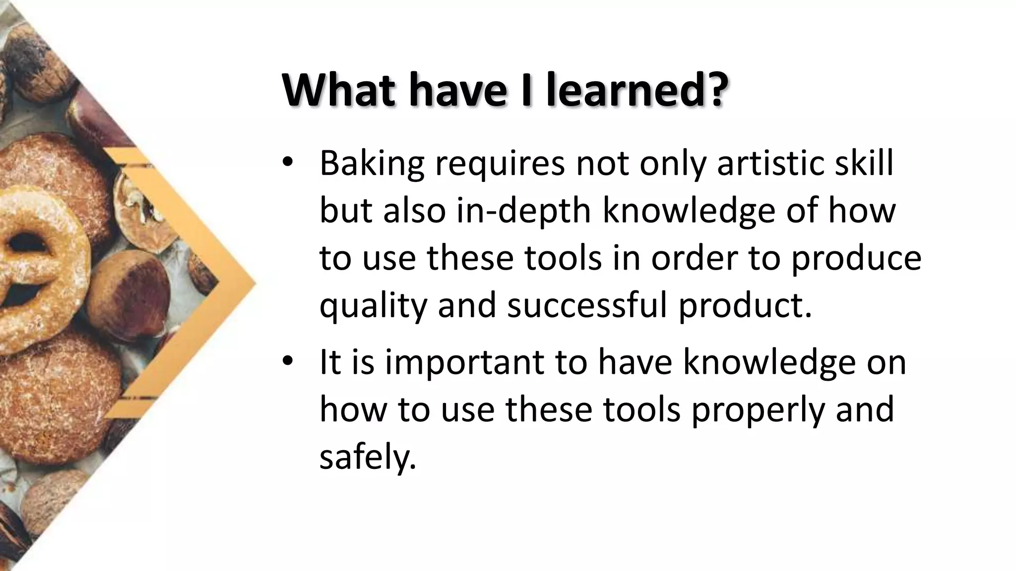 What have I learned?
• Baking requires not only artistic skill
but also in-depth knowledge of how
to use these tools in order to produce
quality and successful product.
• It is important to have knowledge on
how to use these tools properly and
safely.
 