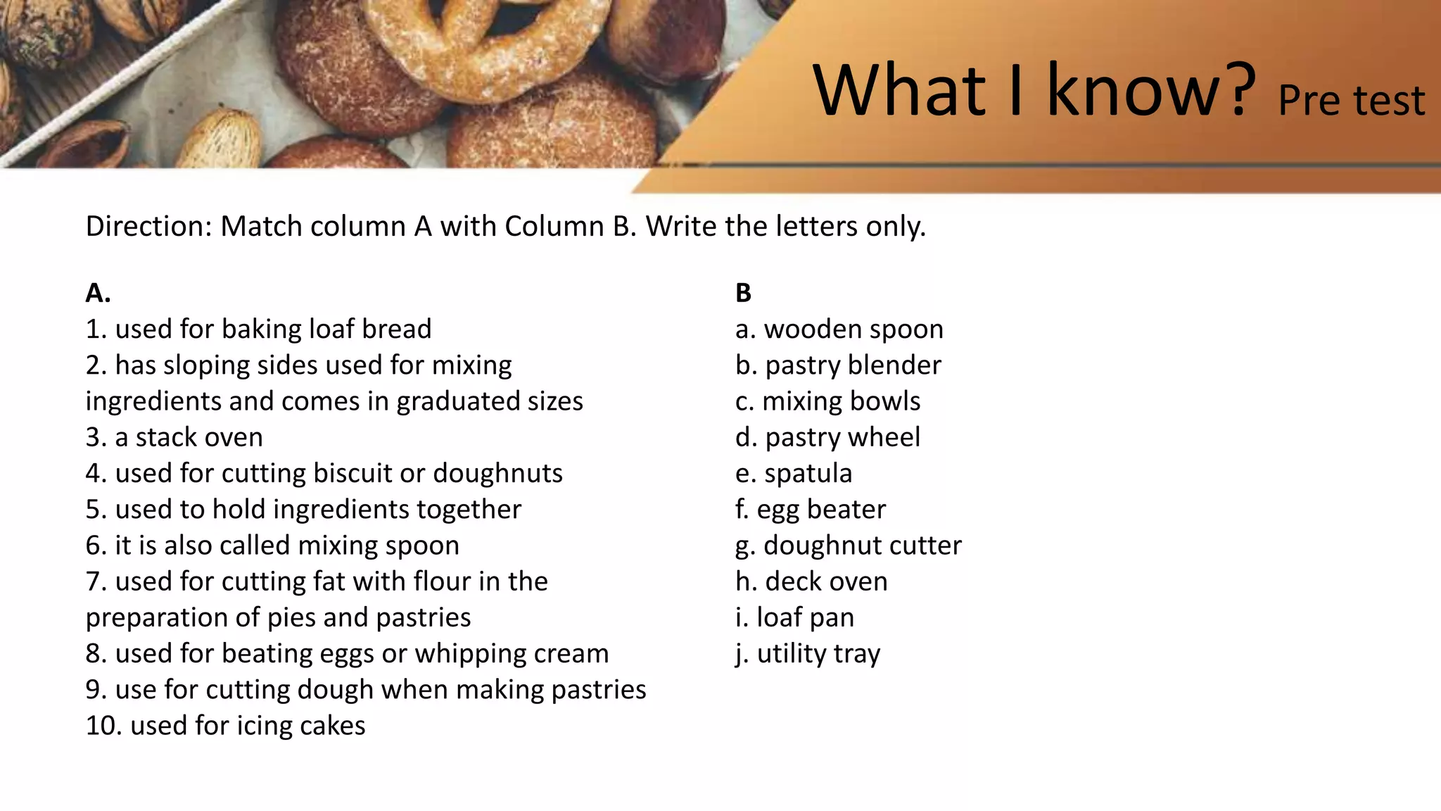 What I know? Pre test
A.
1. used for baking loaf bread
2. has sloping sides used for mixing
ingredients and comes in graduated sizes
3. a stack oven
4. used for cutting biscuit or doughnuts
5. used to hold ingredients together
6. it is also called mixing spoon
7. used for cutting fat with flour in the
preparation of pies and pastries
8. used for beating eggs or whipping cream
9. use for cutting dough when making pastries
10. used for icing cakes
B
a. wooden spoon
b. pastry blender
c. mixing bowls
d. pastry wheel
e. spatula
f. egg beater
g. doughnut cutter
h. deck oven
i. loaf pan
j. utility tray
Direction: Match column A with Column B. Write the letters only.
 