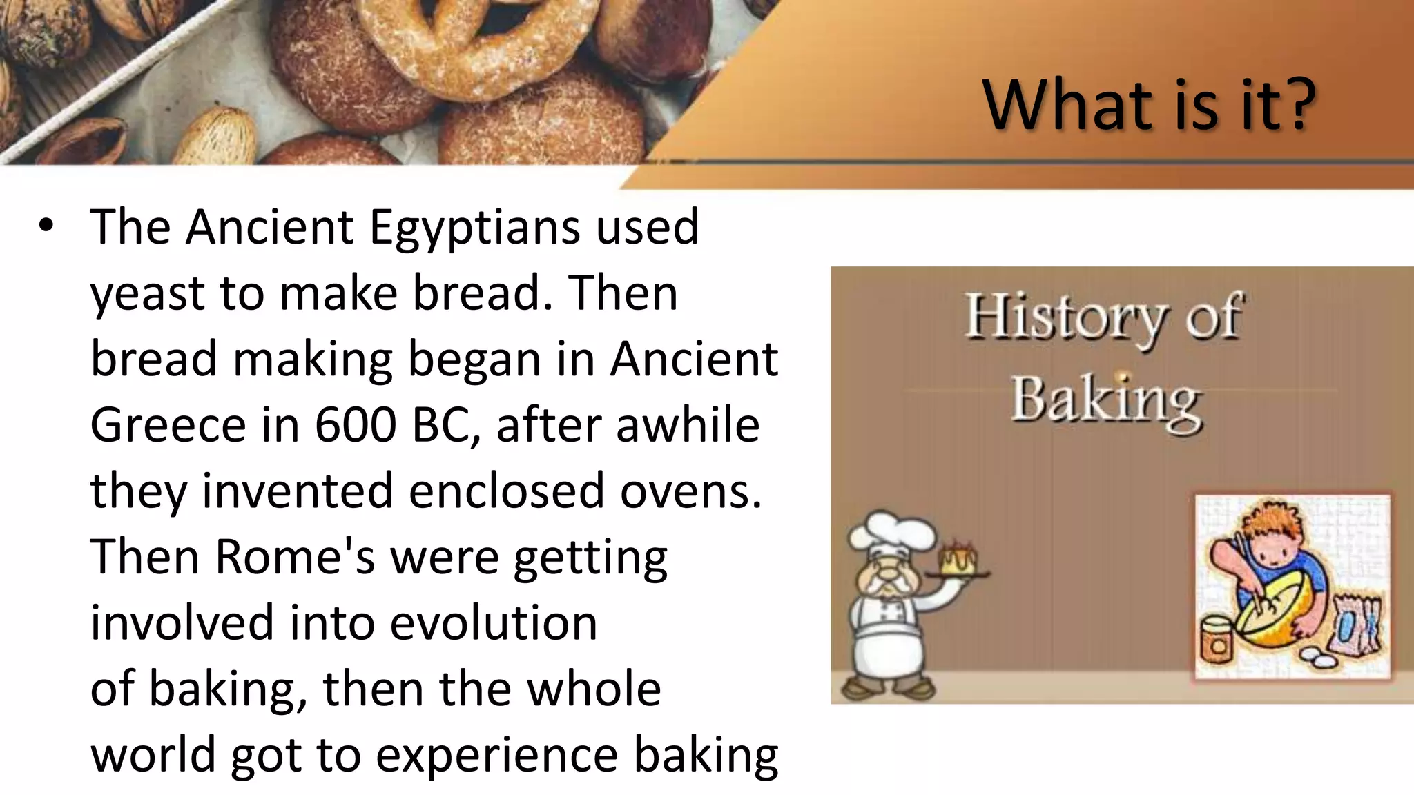 What is it?
• The Ancient Egyptians used
yeast to make bread. Then
bread making began in Ancient
Greece in 600 BC, after awhile
they invented enclosed ovens.
Then Rome's were getting
involved into evolution
of baking, then the whole
world got to experience baking
 