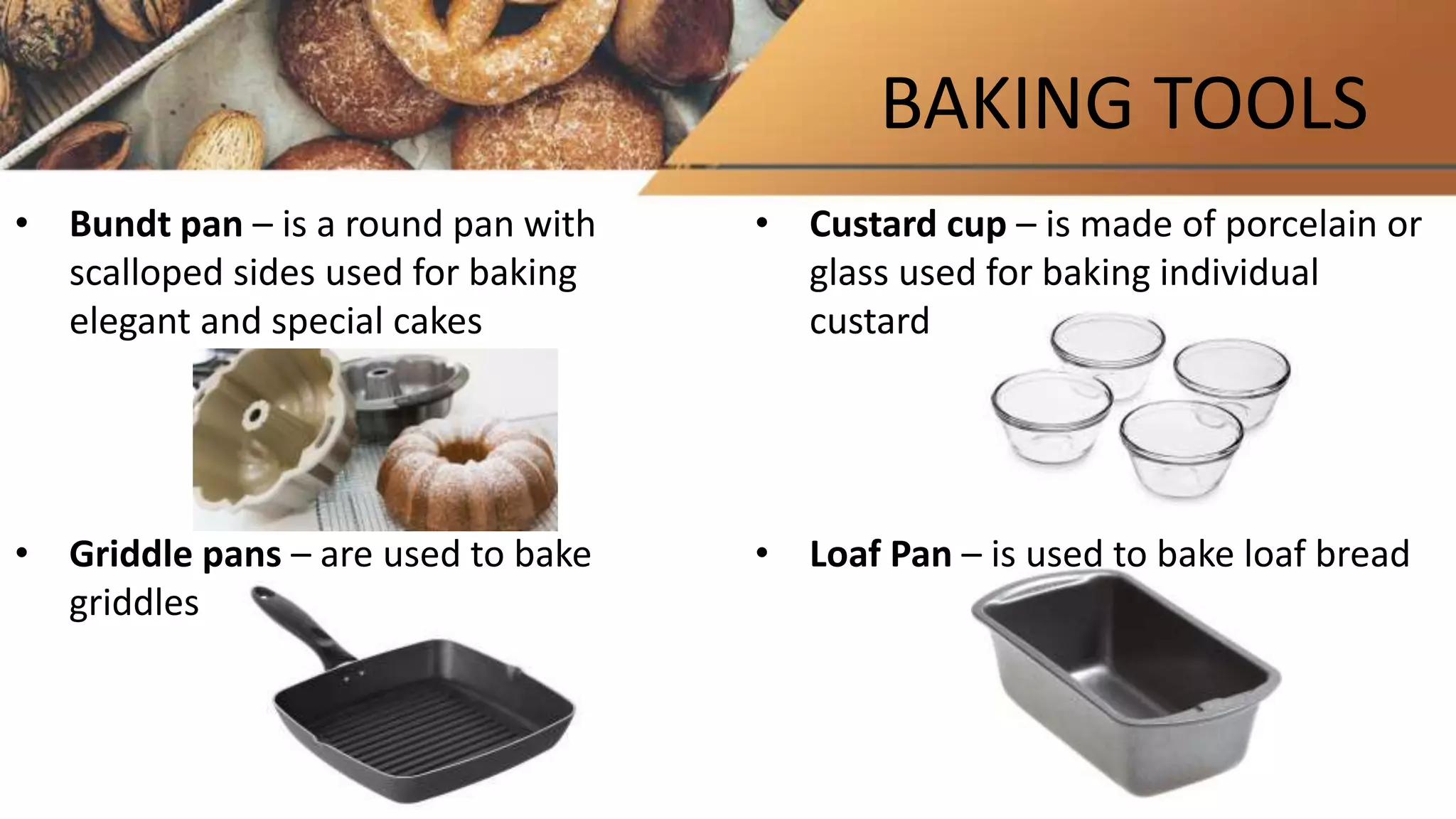 BAKING TOOLS
• Bundt pan – is a round pan with
scalloped sides used for baking
elegant and special cakes
• Griddle pans – are used to bake
griddles
• Custard cup – is made of porcelain or
glass used for baking individual
custard
• Loaf Pan – is used to bake loaf bread
 