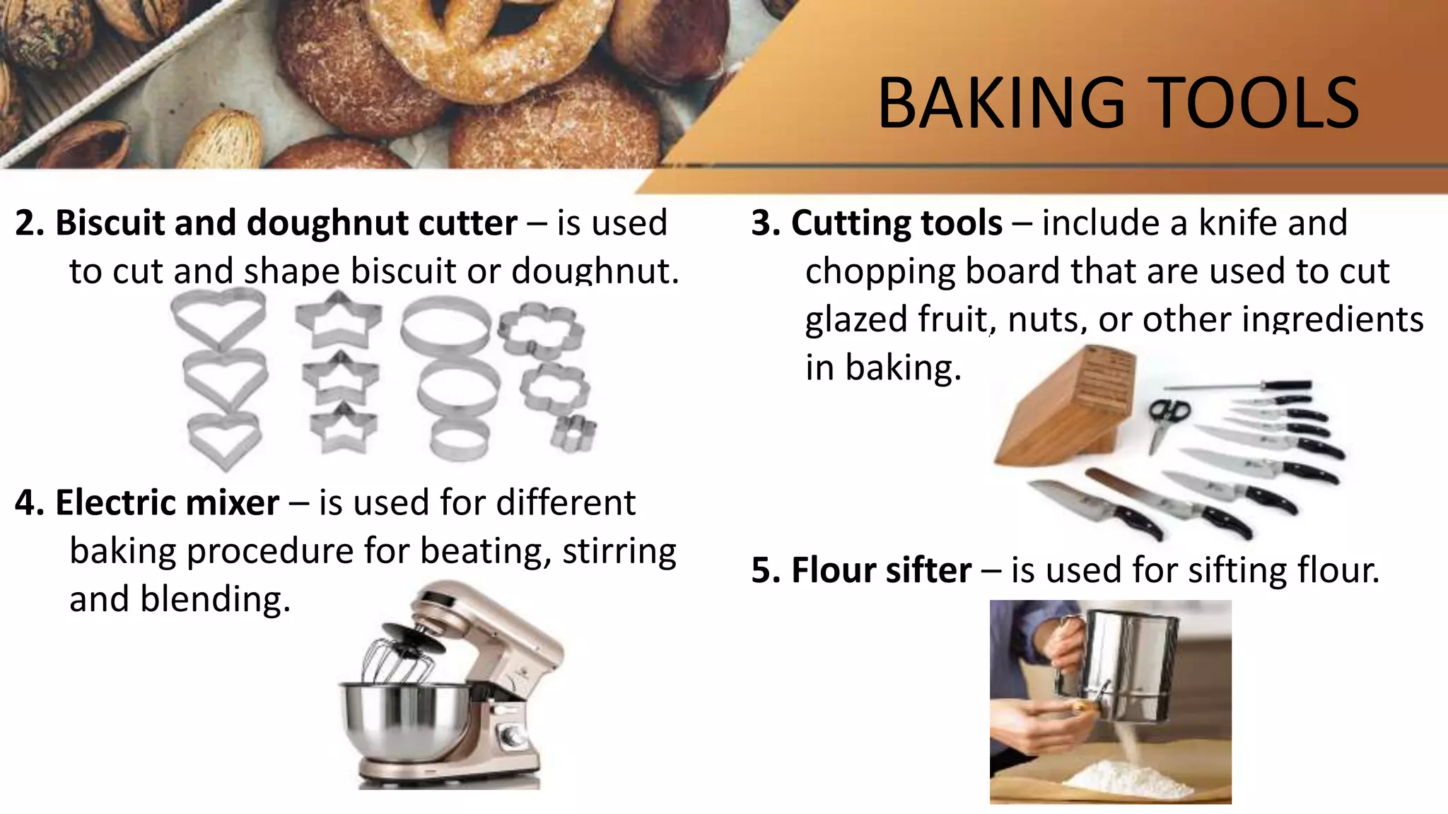 BAKING TOOLS
2. Biscuit and doughnut cutter – is used
to cut and shape biscuit or doughnut.
4. Electric mixer – is used for different
baking procedure for beating, stirring
and blending.
3. Cutting tools – include a knife and
chopping board that are used to cut
glazed fruit, nuts, or other ingredients
in baking.
5. Flour sifter – is used for sifting flour.
 