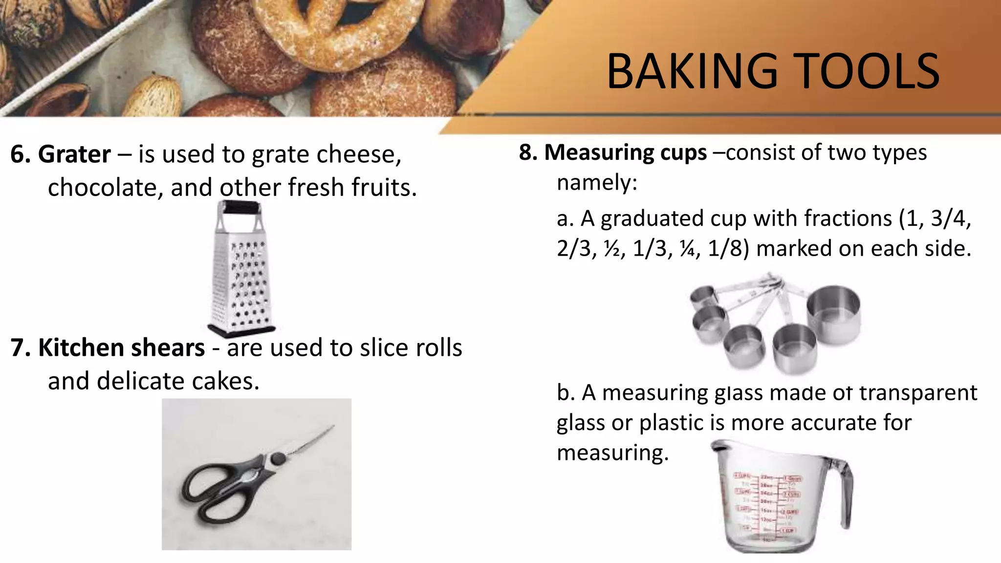 BAKING TOOLS
6. Grater – is used to grate cheese,
chocolate, and other fresh fruits.
7. Kitchen shears - are used to slice rolls
and delicate cakes.
8. Measuring cups –consist of two types
namely:
a. A graduated cup with fractions (1, 3/4,
2/3, ½, 1/3, ¼, 1/8) marked on each side.
b. A measuring glass made of transparent
glass or plastic is more accurate for
measuring.
 