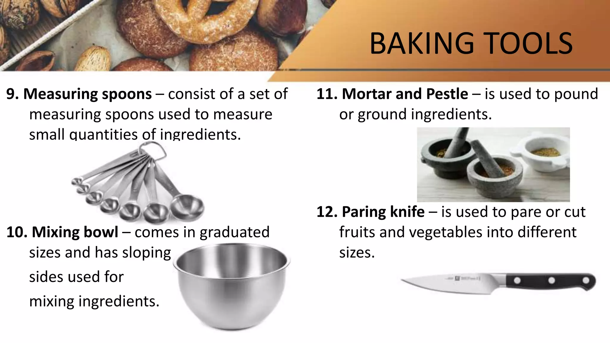BAKING TOOLS
9. Measuring spoons – consist of a set of
measuring spoons used to measure
small quantities of ingredients.
10. Mixing bowl – comes in graduated
sizes and has sloping
sides used for
mixing ingredients.
11. Mortar and Pestle – is used to pound
or ground ingredients.
12. Paring knife – is used to pare or cut
fruits and vegetables into different
sizes.
 