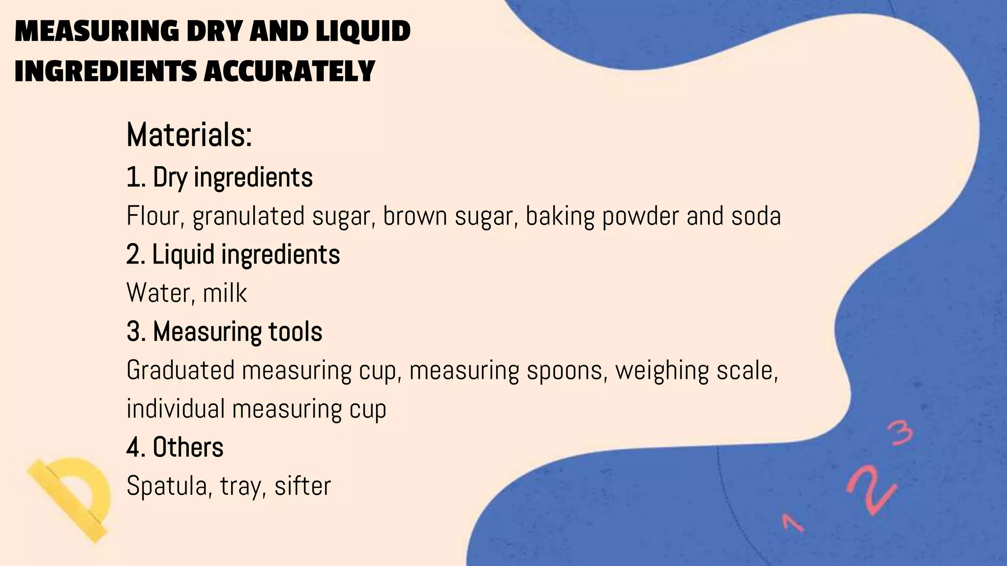MEASURING DRY AND LIQUID
INGREDIENTS ACCURATELY
Materials:
1. Dry ingredients
Flour, granulated sugar, brown sugar, baking powder and soda
2. Liquid ingredients
Water, milk
3. Measuring tools
Graduated measuring cup, measuring spoons, weighing scale,
individual measuring cup
4. Others
Spatula, tray, sifter
 