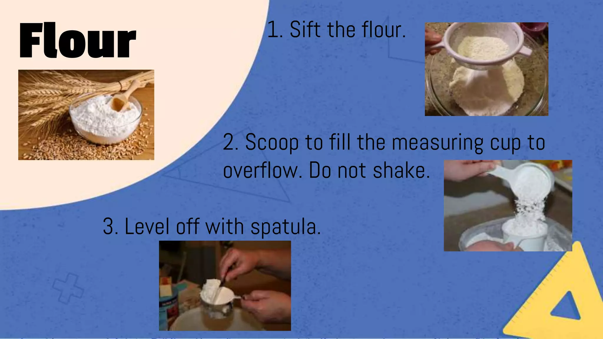 1. 1. Sift the flour.
2. Scoop to fill the measuring cup to
overflow. Do not shake.
3. Level off with spatula.
Flour
 