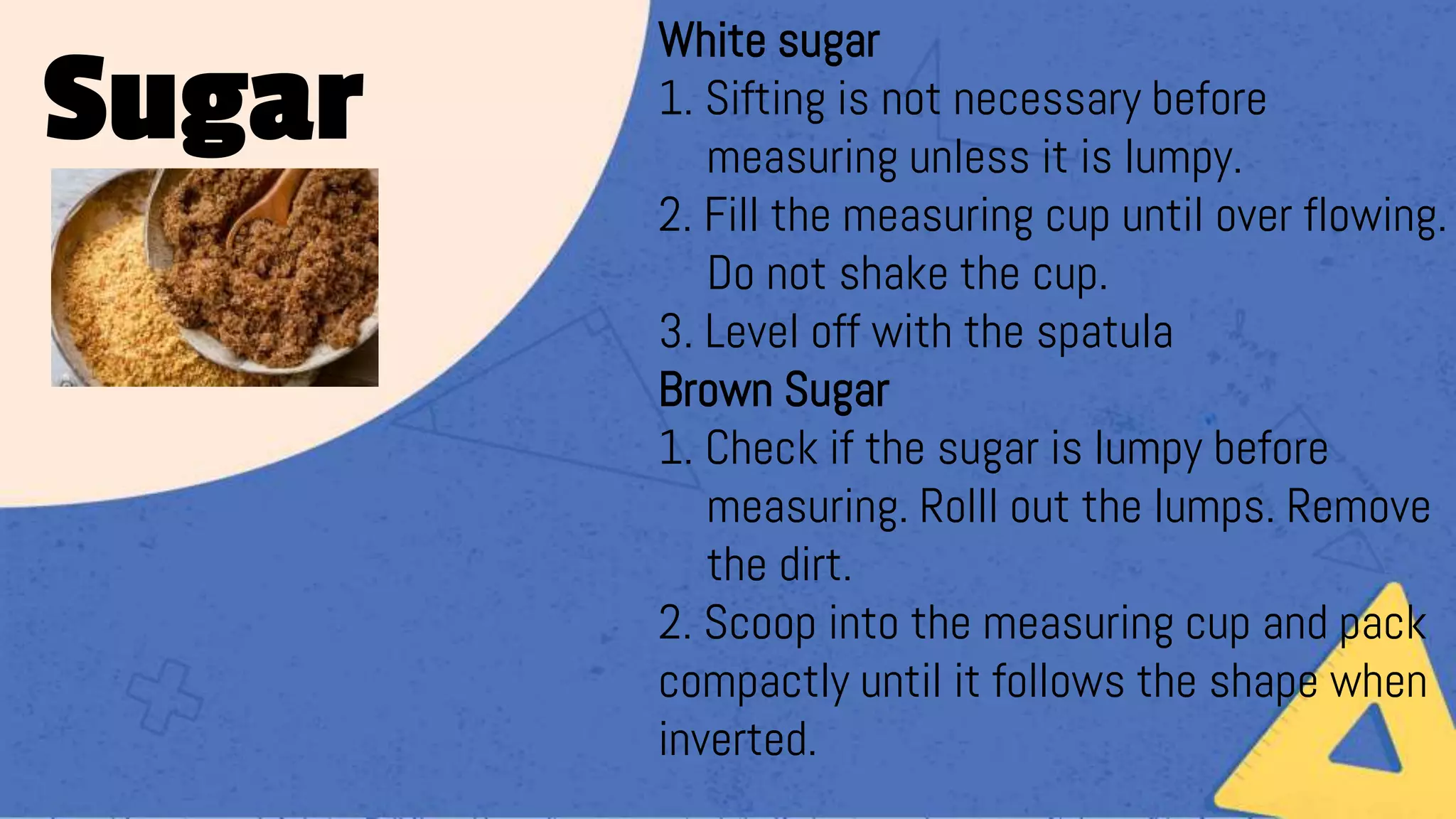 White sugar
1. Sifting is not necessary before
measuring unless it is lumpy.
2. Fill the measuring cup until over flowing.
Do not shake the cup.
3. Level off with the spatula
Brown Sugar
1. Check if the sugar is lumpy before
measuring. Rolll out the lumps. Remove
the dirt.
2. Scoop into the measuring cup and pack
compactly until it follows the shape when
inverted.
Sugar
 