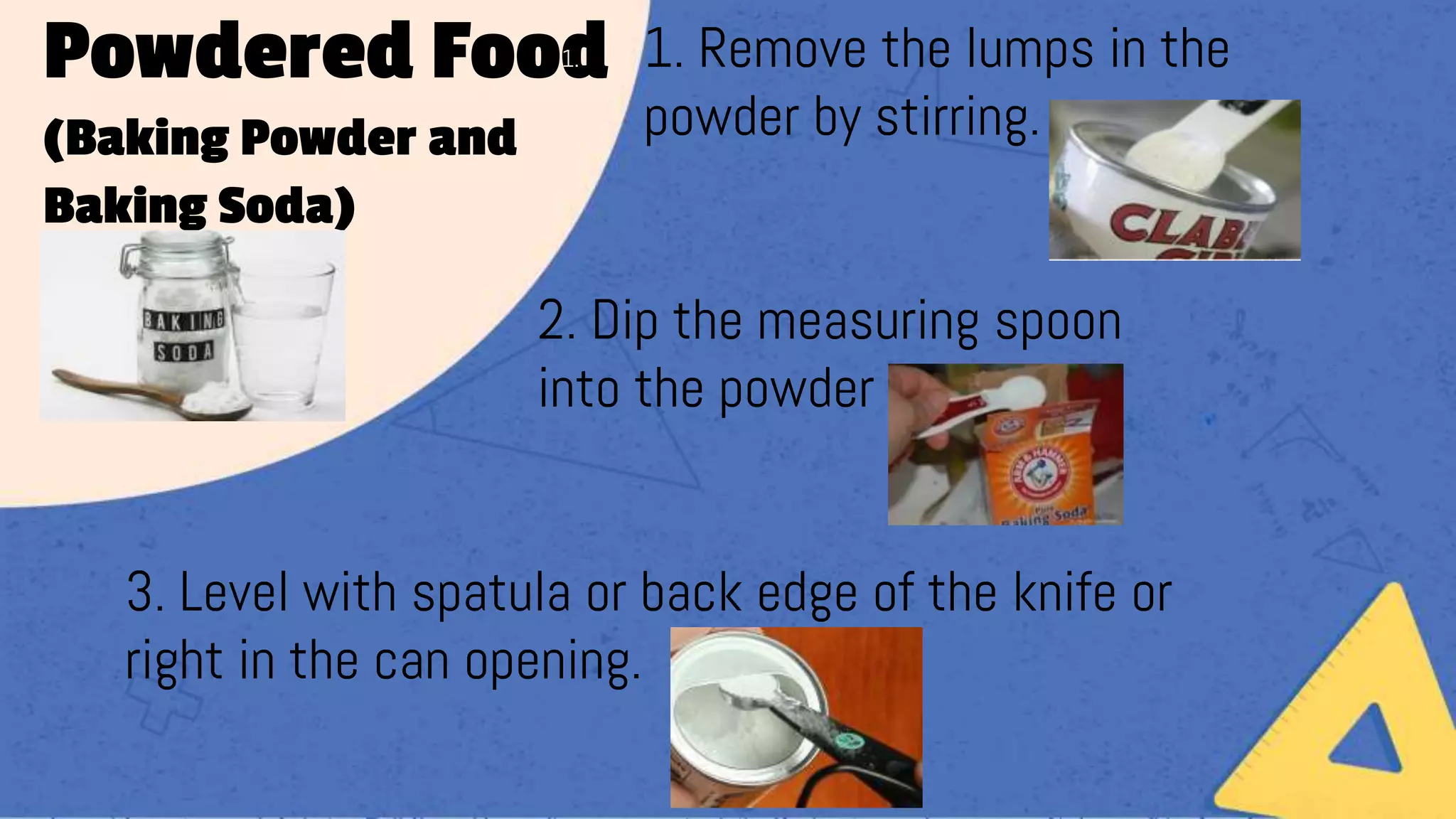Powdered Food
(Baking Powder and
Baking Soda)
1. 1. Remove the lumps in the
powder by stirring.
2. Dip the measuring spoon
into the powder
3. Level with spatula or back edge of the knife or
right in the can opening.
 