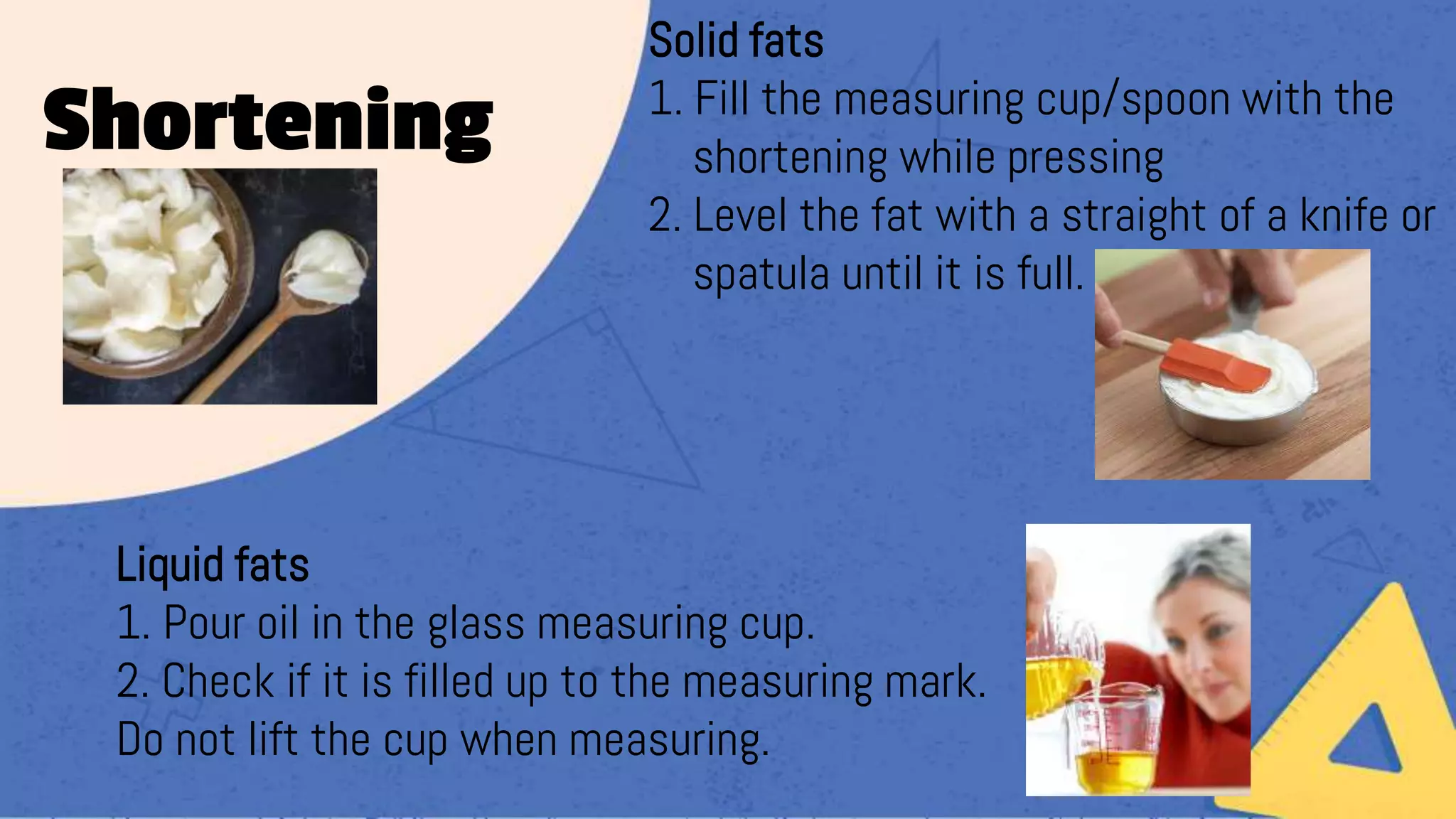 Solid fats
1. Fill the measuring cup/spoon with the
shortening while pressing
2. Level the fat with a straight of a knife or
spatula until it is full.
Liquid fats
1. Pour oil in the glass measuring cup.
2. Check if it is filled up to the measuring mark.
Do not lift the cup when measuring.
Shortening
 
