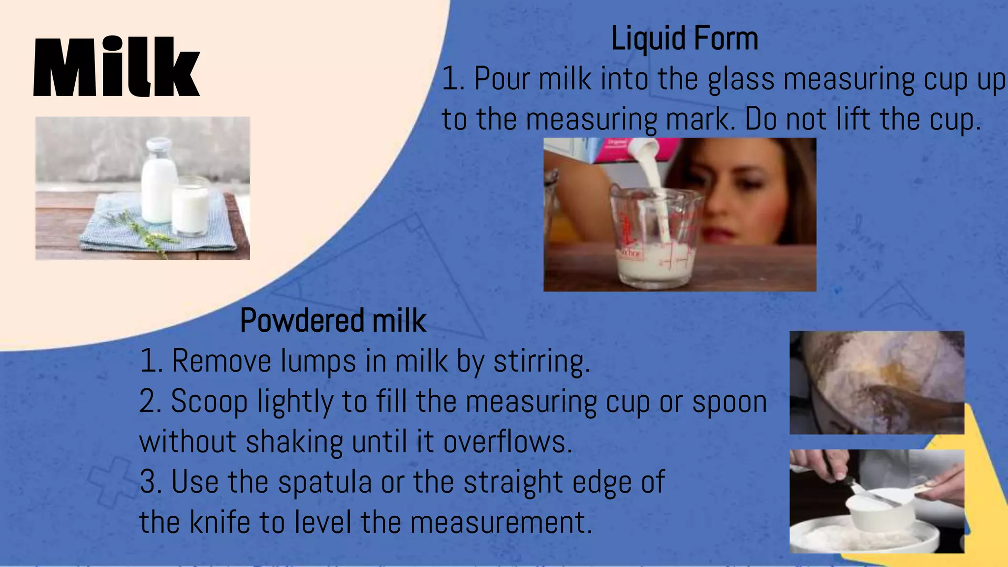 Liquid Form
1. Pour milk into the glass measuring cup up
to the measuring mark. Do not lift the cup.
Powdered milk
1. Remove lumps in milk by stirring.
2. Scoop lightly to fill the measuring cup or spoon
without shaking until it overflows.
3. Use the spatula or the straight edge of
the knife to level the measurement.
Milk
 