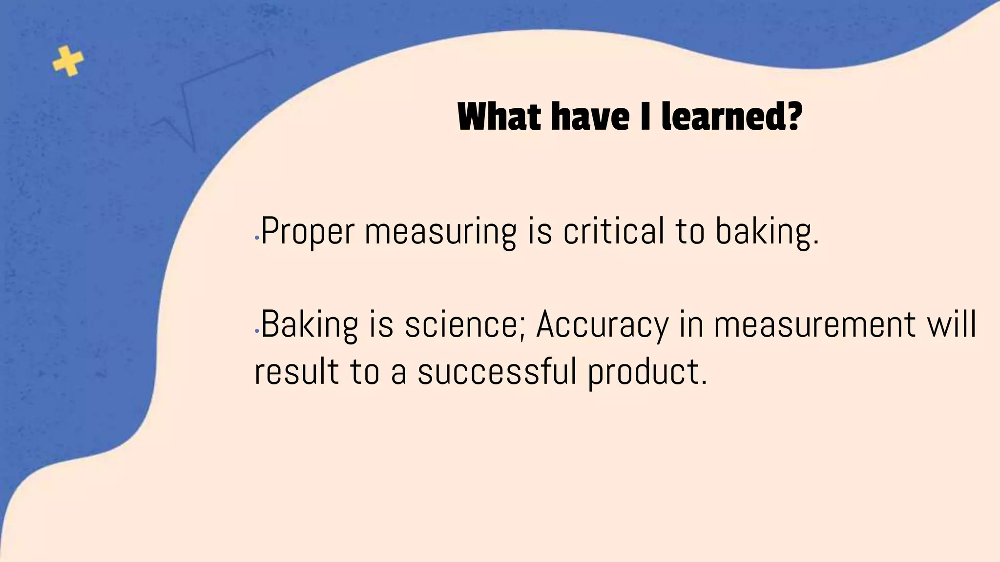 •Proper measuring is critical to baking.
•Baking is science; Accuracy in measurement will
result to a successful product.
What have I learned?
 