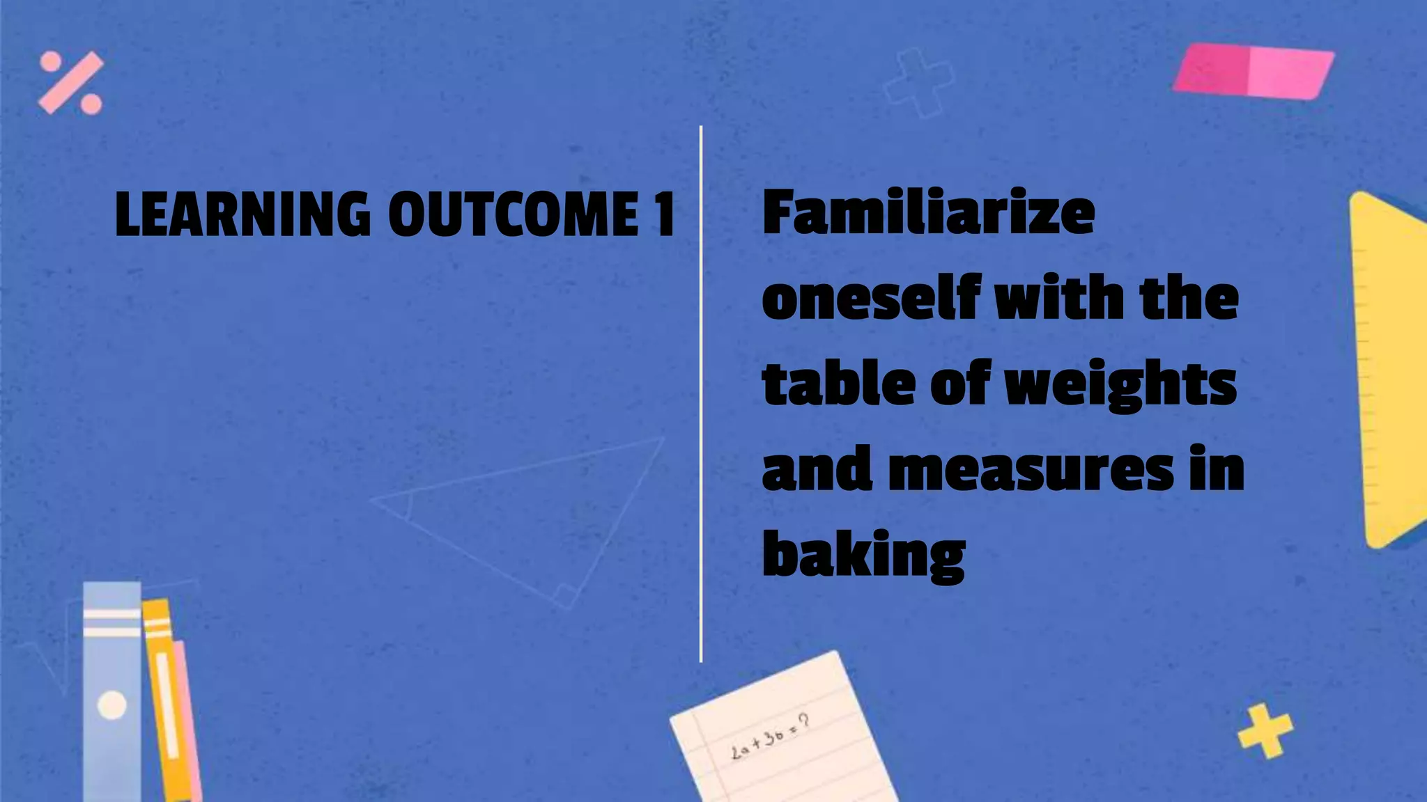 LEARNING OUTCOME 1 Familiarize
oneself with the
table of weights
and measures in
baking
 