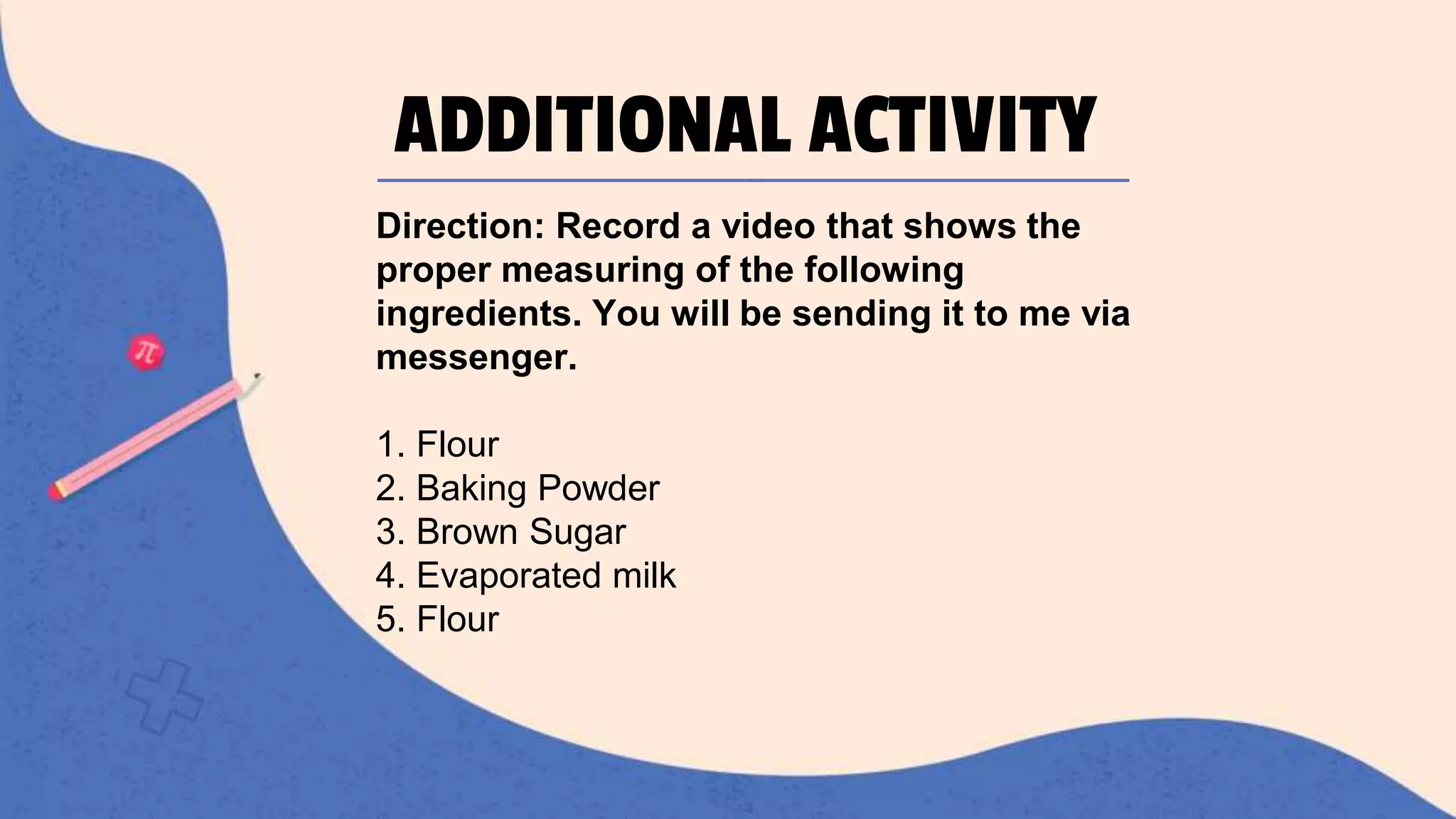 ADDITIONAL ACTIVITY
Direction: Record a video that shows the
proper measuring of the following
ingredients. You will be sending it to me via
messenger.
1. Flour
2. Baking Powder
3. Brown Sugar
4. Evaporated milk
5. Flour
 