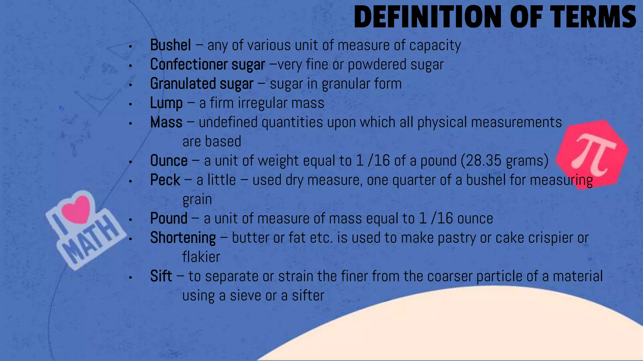 • Bushel – any of various unit of measure of capacity
• Confectioner sugar –very fine or powdered sugar
• Granulated sugar – sugar in granular form
• Lump – a firm irregular mass
• Mass – undefined quantities upon which all physical measurements
are based
• Ounce – a unit of weight equal to 1 /16 of a pound (28.35 grams)
• Peck – a little – used dry measure, one quarter of a bushel for measuring
grain
• Pound – a unit of measure of mass equal to 1 /16 ounce
• Shortening – butter or fat etc. is used to make pastry or cake crispier or
flakier
• Sift – to separate or strain the finer from the coarser particle of a material
using a sieve or a sifter
DEFINITION OF TERMS
 