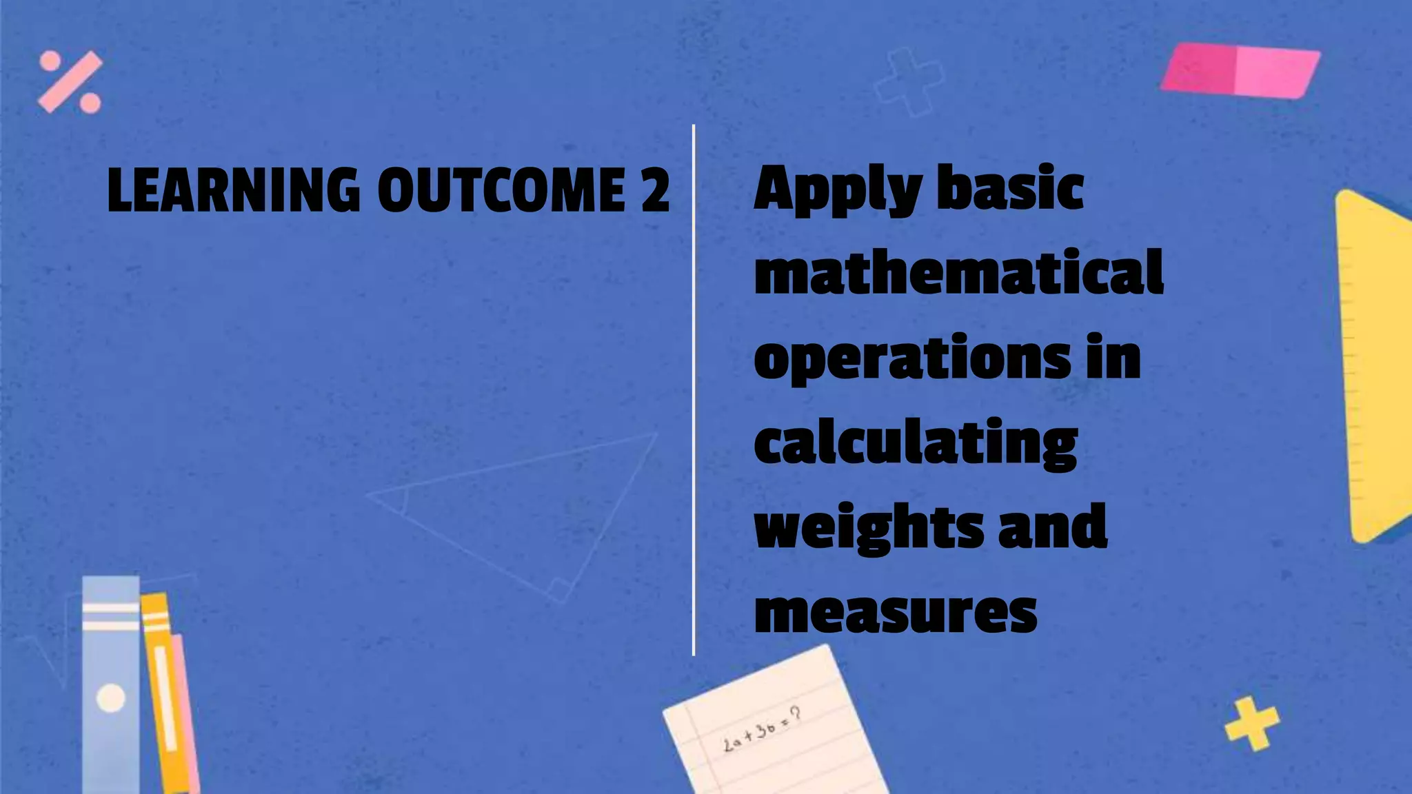 LEARNING OUTCOME 2 Apply basic
mathematical
operations in
calculating
weights and
measures
 