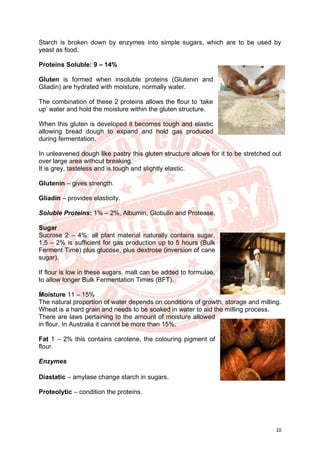 10
Starch is broken down by enzymes into simple sugars, which are to be used by
yeast as food.
Proteins Soluble: 9 – 14%
Gluten is formed when insoluble proteins (Glutenin and
Gliadin) are hydrated with moisture, normally water.
The combination of these 2 proteins allows the flour to ‘take
up’ water and hold the moisture within the gluten structure.
When this gluten is developed it becomes tough and elastic
allowing bread dough to expand and hold gas produced
during fermentation.
In unleavened dough like pastry this gluten structure allows for it to be stretched out
over large area without breaking.
It is grey, tasteless and is tough and slightly elastic.
Glutenin – gives strength.
Gliadin – provides elasticity.
Soluble Proteins: 1% – 2%, Albumin, Globulin and Protease.
Sugar
Sucrose 2 – 4%: all plant material naturally contains sugar.
1.5 – 2% is sufficient for gas production up to 5 hours (Bulk
Ferment Time) plus glucose, plus dextrose (inversion of cane
sugar).
If flour is low in these sugars, malt can be added to formulae,
to allow longer Bulk Fermentation Times (BFT).
Moisture 11 – 15%
The natural proportion of water depends on conditions of growth, storage and milling.
Wheat is a hard grain and needs to be soaked in water to aid the milling process.
There are laws pertaining to the amount of moisture allowed
in flour. In Australia it cannot be more than 15%.
Fat 1 – 2% this contains carotene, the colouring pigment of
flour.
Enzymes
Diastatic – amylase change starch in sugars.
Proteolytic – condition the proteins.
 