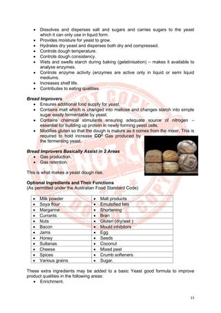 13
• Dissolves and disperses salt and sugars and carries sugars to the yeast
which it can only use in liquid form.
• Provides moisture for yeast to grow.
• Hydrates dry yeast and disperses both dry and compressed.
• Controls dough temperature.
• Controls dough consistency.
• Wets and swells starch during baking (gelatinisation) – makes it available to
analyse enzymes.
• Controls enzyme activity (enzymes are active only in liquid or semi liquid
mediums.
• Increases shelf life.
• Contributes to eating qualities.
Bread Improvers
• Ensures additional food supply for yeast.
• Contains malt which is changed into maltose and changes starch into simple
sugar easily fermentable by yeast.
• Contains chemical stimulants ensuring adequate source of nitrogen –
essential for building up protein in newly forming yeast cells.
• Modifies gluten so that the dough is mature as it comes from the mixer. This is
required to hold increase CO2
Gas produced by
the fermenting yeast.
Bread Improvers Basically Assist in 2 Areas
• Gas production.
• Gas retention.
This is what makes a yeast dough rise.
Optional Ingredients and Their Functions
(As permitted under the Australian Food Standard Code)
• Milk powder • Malt products
• Soya flour • Emulsified fats
• Margarine • Shortening
• Currants • Bran
• Nuts • Gluten (dry/wet )
• Bacon • Mould inhibitors
• Jams • Egg
• Honey • Seeds
• Sultanas • Coconut
• Cheese • Mixed peel
• Spices • Crumb softeners
• Various grains • Sugar.
These extra ingredients may be added to a basic Yeast good formula to improve
product qualities in the following areas:
• Enrichment.
 