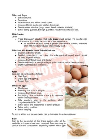15
Effects of Sugar
• Softens crumb.
• Sweetens.
• Increase crust and whiter crumb colour.
• Increased levels slacken or weaken the dough.
• Greater water retention (stays moist, therefore better shelf-life).
• Better eating qualities, but high quantities result in bread flavour loss.
Milk Powder
Level:
• “Food Standards” stipulate that milk bread must contain 4% non-fat milk
solids on the dry crumb, the purpose of this regulation is:
▪ To increase the food value in protein and mineral content, therefore
Skim Milk Powder (reduced fat) is mostly used.
Effects of Milk Powder in the Baked Products
• Brighter and softer crumb.
• Reddish brown (foxy) crust colour, due to lactose (milk sugar), which cannot
be used by yeast as food.
• Increased nutritional value and flavour.
• Greater volume (due strengthening of gluten strands by the casein protein).
• Slight sweetness (due to lactose).
Eggs
Eggs can be purchased as follows:
• Shell Egg.
• Liquid Egg or Egg Pulp.
• Frozen Egg.
Effects of Eggs
• Moistening.
• Enriching due to fat in the yolk.
• Increased nutritional value.
• Emulsifying, due to lecithin in the yolk, therefore
better keeping qualities.
• Aids structure, due to the proteins, which
coagulate at 65ºC to 70ºC.
• Better colour and appearance to baked product.
• Better eating qualities.
• Better keeping.
As egg is added to a formula, water has to decrease (in re-formulations).
Bran
Bran is the by-product of the brake system after all the
available endosperm has been removed. Bran can vary in
particle size and composition, depending on both wheat type
 