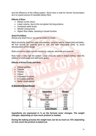 16
and the efficiency of the milling system. Some bran is sold for Human Consumption
as it is a good source of insoluble dietary fibre.
Effects of Bran
• Darker crumb colour.
• Lower volume, due to the non-gluten forming proteins.
• Increased water levels.
• Shorter mixing times.
• Higher fibre intake, assisting in bowel function.
Dried Fruit/Nuts
Almost any dried fruit or nut can be added to bread.
Most commonly dried fruit used are sultanas, currants, raisins, mixed peel and dates.
All fruit should be washed prior to use and then thoroughly dried, to avoid
discolouration of the dough.
Most commonly used nuts are hazelnuts, walnuts, almonds and peanuts.
Nuts have a very high fat content. Large amounts used in bread making need the
addition of extra yeast and also extra gluten.
Effects of Dried Fruits and Nuts
• Eating qualities.
• Texture.
• Flavour.
• Colour.
• Increased moisture.
• Increased shelf life.
• Better visual appeal.
A Standard Bread Recipe
% Ingredient Weight
100
2
MRU
2
4
60
Flour
Salt
Bread Improver
Fat
Yeast
Water
1.000
.020
.010
.020
.040
.600
Total Weight 1.690
Ingredients are expressed in % so the formula never changes. The weight
changes, depending on how much product is needed.
During the baking process the weight loss can be as much as 15% depending
on how much the product is baked out.
 
